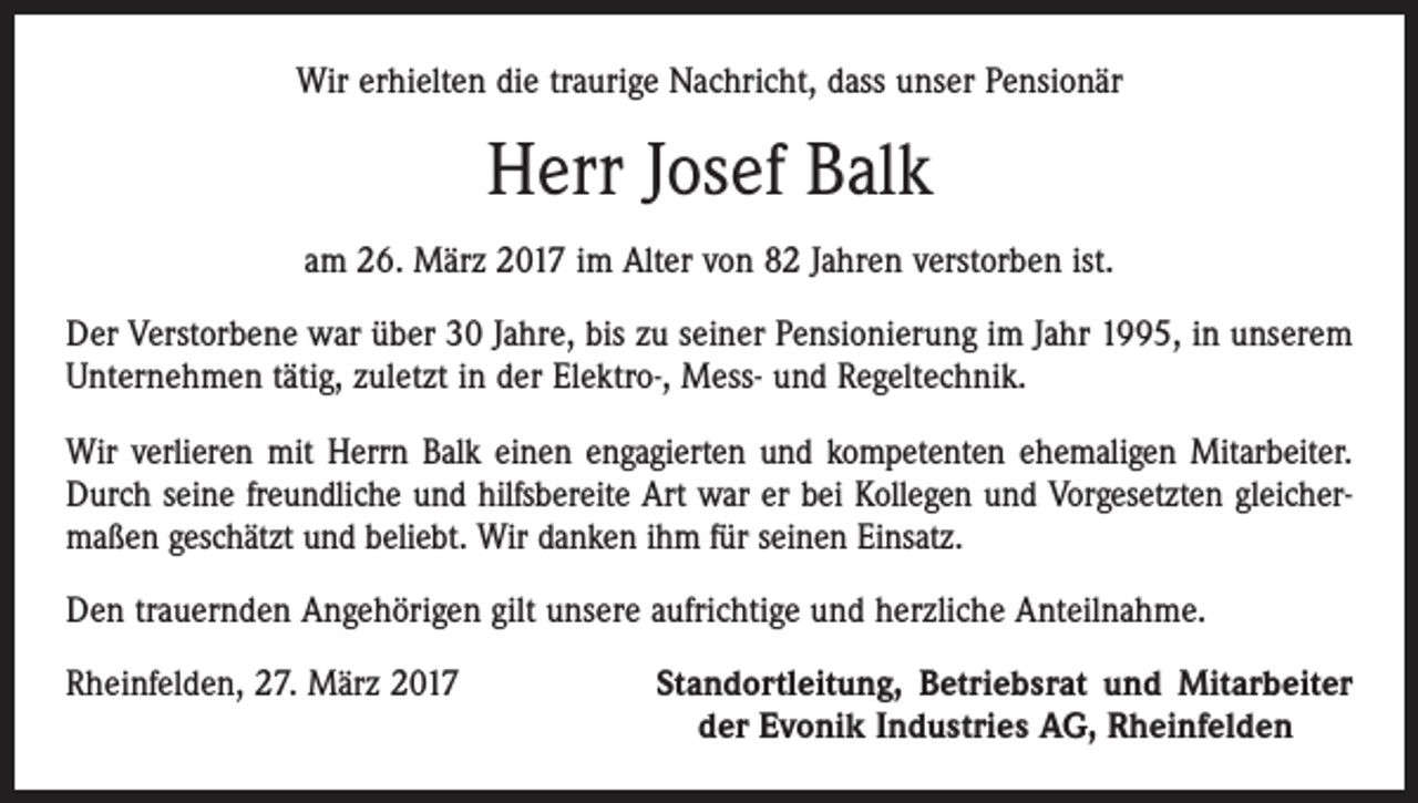 <p>Wir erhielten die traurige Nachricht, dass unser Pensionär</p><p>Herr Josef Balk<br />am 26. März 2017 im Alter von 82 Jahren verstorben ist.<br />Der Verstorbene war über 30 Jahre, bis zu seiner Pensionierung im Jahr 1995, in unserem<br />Unternehmen tätig, zuletzt in der Elektro-, Mess- und Regeltechnik.<br />Wir verlieren mit Herrn Balk einen engagierten und kompetenten ehemaligen Mitarbeiter.<br />Durch seine freundliche und hilfsbereite Art war er bei Kollegen und Vorgesetzten gleicher­<br />maßen geschätzt und beliebt. Wir danken ihm für seinen Einsatz.<br />Den trauernden Angehörigen gilt unsere aufrichtige und herzliche Anteilnahme.<br />Rheinfelden, 27. März 2017</p><p>Standortleitung, Betriebsrat und Mitarbeiter<br />der Evonik Industries AG, Rheinfelden</p>