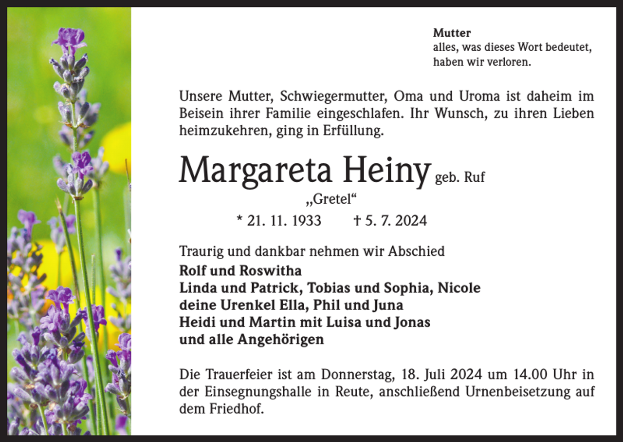 <p>Mutter<br />alles, was dieses Wort bedeutet,<br />haben wir verloren.</p><p>Unsere Mutter, Schwiegermutter, Oma und Uroma ist daheim im<br />Beisein ihrer Familie eingeschlafen. Ihr Wunsch, zu ihren Lieben<br />heimzukehren, ging in Erfüllung.</p><p>Margareta Heiny</p><p>geb. Ruf</p><p>,,Gretel“<br />* 21. 11. 1933 † 5. 7. 2024</p><p>Traurig und dankbar nehmen wir Abschied<br />Rolf und Roswitha<br />Linda und Patrick, Tobias und Sophia, Nicole<br />deine Urenkel Ella, Phil und Juna<br />Heidi und Martin mit Luisa und Jonas<br />und alle Angehörigen<br />Die Trauerfeier ist am Donnerstag, 18. Juli 2024 um 14.00 Uhr in<br />der Einsegnungshalle in Reute, anschließend Urnenbeisetzung auf<br />dem Friedhof.</p>