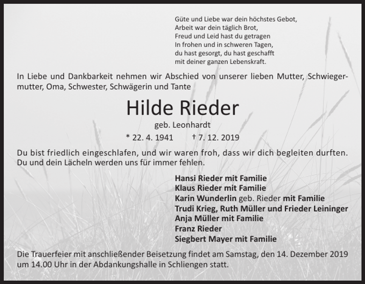 <p>Güte und Liebe war dein höchstes Gebot,<br />Arbeit war dein täglich Brot,<br />Freud und Leid hast du getragen<br />In frohen und in schweren Tagen,<br />du hast gesorgt, du hast geschafft<br />mit deiner ganzen Lebenskraft.</p><p>In Liebe und Dankbarkeit nehmen wir Abschied von unserer lieben Mutter, Schwieger­<br />mutter, Oma, Schwester, Schwägerin und Tante</p><p>Hilde Rieder</p><p>geb. Leonhardt<br />* 22. 4. 1941 † 7. 12. 2019<br />Du bist friedlich eingeschlafen, und wir waren froh, dass wir dich begleiten durften.<br />Du und dein Lächeln werden uns für immer fehlen.<br />Hansi Rieder mit Familie<br />Klaus Rieder mit Familie<br />Karin Wunderlin geb. Rieder mit Familie<br />Trudi Krieg, Ruth Müller und Frieder Leininger<br />Anja Müller mit Familie<br />Franz Rieder<br />Siegbert Mayer mit Familie<br />Die Trauerfeier mit anschließender Beisetzung findet am Samstag, den 14. Dezember 2019<br />um 14.00 Uhr in der Abdankungshalle in Schliengen statt.</p>
