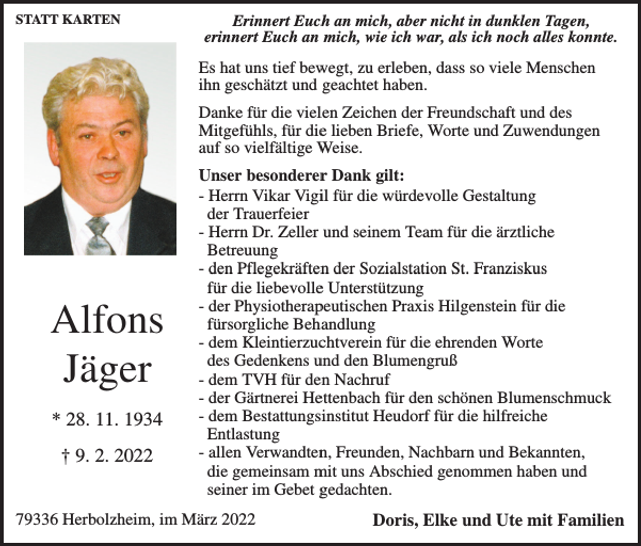<p>STATT KARTEN</p><p>Erinnert Euch an mich, aber nicht in dunklen Tagen,<br />erinnert Euch an mich, wie ich war, als ich noch alles konnte.</p><p>Es hat uns tief bewegt, zu erleben, dass so viele Menschen<br />ihn geschätzt und geachtet haben.<br />Danke für die vielen Zeichen der Freundschaft und des<br />Mitgefühls, für die lieben Briefe, Worte und Zuwendungen<br />auf so vielfältige Weise.</p><p>Alfons<br />Jäger<br />* 28. 11. 1934<br />† 9. 2. 2022</p><p>Unser besonderer Dank gilt:<br />- Herrn Vikar Vigil für die würdevolle Gestaltung<br />der Trauerfeier<br />- Herrn Dr. Zeller und seinem Team für die ärztliche<br />Betreuung<br />- den Pflegekräften der Sozialstation St. Franziskus<br />für die liebevolle Unterstützung<br />- der Physiotherapeutischen Praxis Hilgenstein für die<br />fürsorgliche Behandlung<br />- dem Kleintierzuchtverein für die ehrenden Worte<br />des Gedenkens und den Blumengruß<br />- dem TVH für den Nachruf<br />- der Gärtnerei Hettenbach für den schönen Blumenschmuck<br />- dem Bestattungsinstitut Heudorf für die hilfreiche<br />Entlastung<br />- allen Verwandten, Freunden, Nachbarn und Bekannten,<br />die gemeinsam mit uns Abschied genommen haben und<br />seiner im Gebet gedachten.</p><p>79336 Herbolzheim, im März 2022</p><p>Doris, Elke und Ute mit Familien</p>