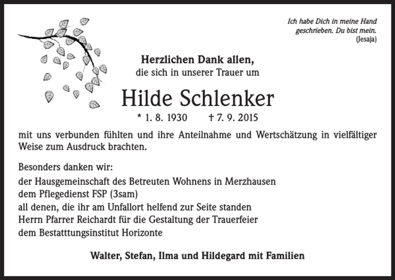 <p>Ich habe Dich in meine Hand<br />geschrieben. Du bist mein.<br />(Jesaja)</p><p>Herzlichen Dank allen,</p><p>die sich in unserer Trauer um</p><p>Hilde Schlenker<br />* 1. 8. 1930 † 7. 9. 2015</p><p>mit uns verbunden fühlten und ihre Anteilnahme und Wertschätzung in vielfältiger<br />Weise zum Ausdruck brachten.<br />Besonders danken wir:<br />der Hausgemeinschaft des Betreuten Wohnens in Merzhausen<br />dem Pflegedienst FSP (3sam)<br />all denen, die ihr am Unfallort helfend zur Seite standen<br />Herrn Pfarrer Reichardt für die Gestaltung der Trauerfeier<br />dem Bestatttungsinstitut Horizonte<br />Walter, Stefan, Ilma und Hildegard mit Familien</p>