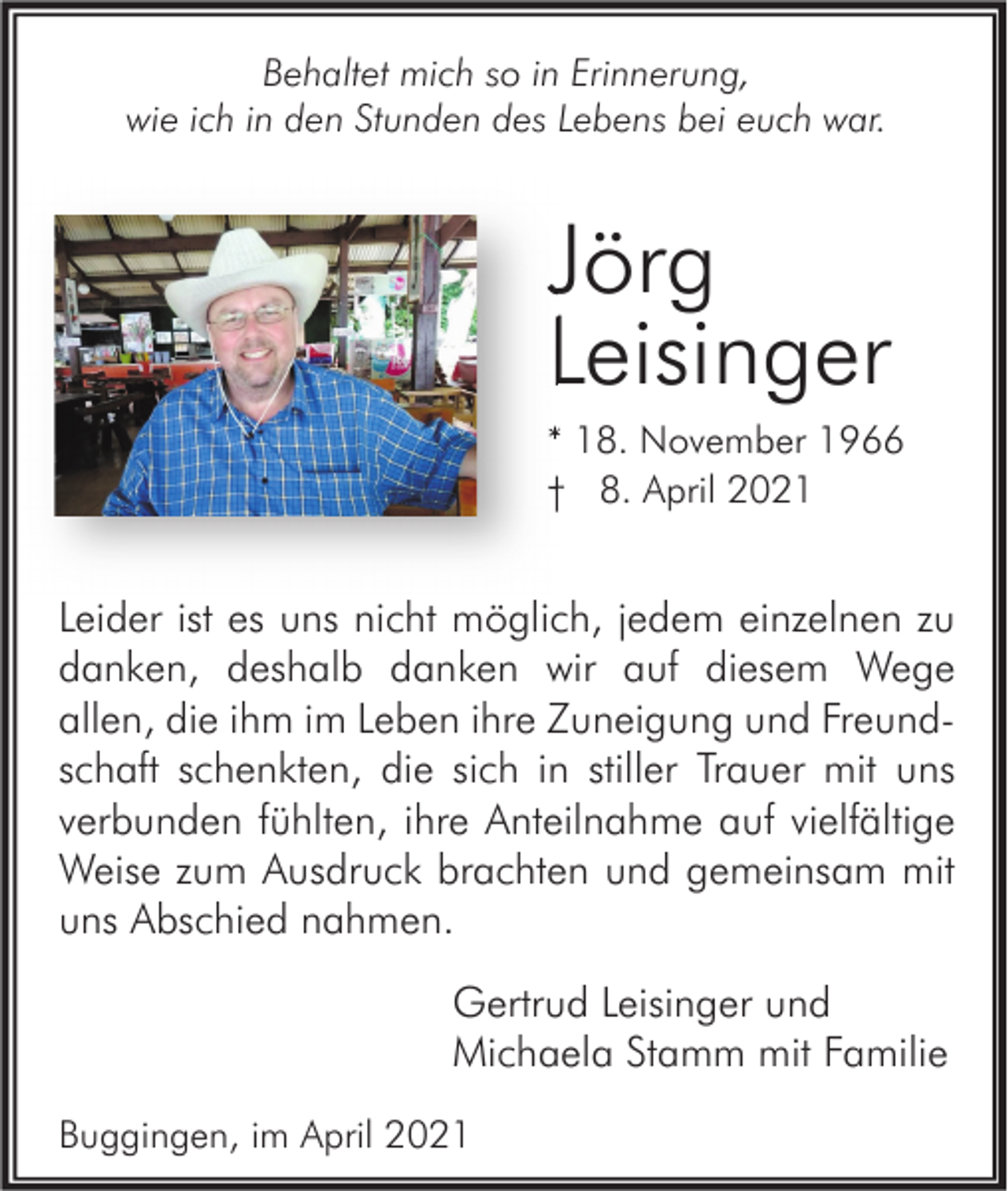 <p>Behaltet mich so in Erinnerung,<br />wie ich in den Stunden des Lebens bei euch war.</p><p>Jörg<br />Leisinger<br />* 18. November 1966<br />† 8. April 2021</p><p>Leider ist es uns nicht möglich, jedem einzelnen zu<br />danken, deshalb danken wir auf diesem Wege<br />allen, die ihm im Leben ihre Zuneigung und Freundschaft schenkten, die sich in stiller Trauer mit uns<br />verbunden fühlten, ihre Anteilnahme auf vielfältige<br />Weise zum Ausdruck brachten und gemeinsam mit<br />uns Abschied nahmen.<br />Gertrud Leisinger und<br />Michaela Stamm mit Familie<br />Buggingen, im April 2021</p>