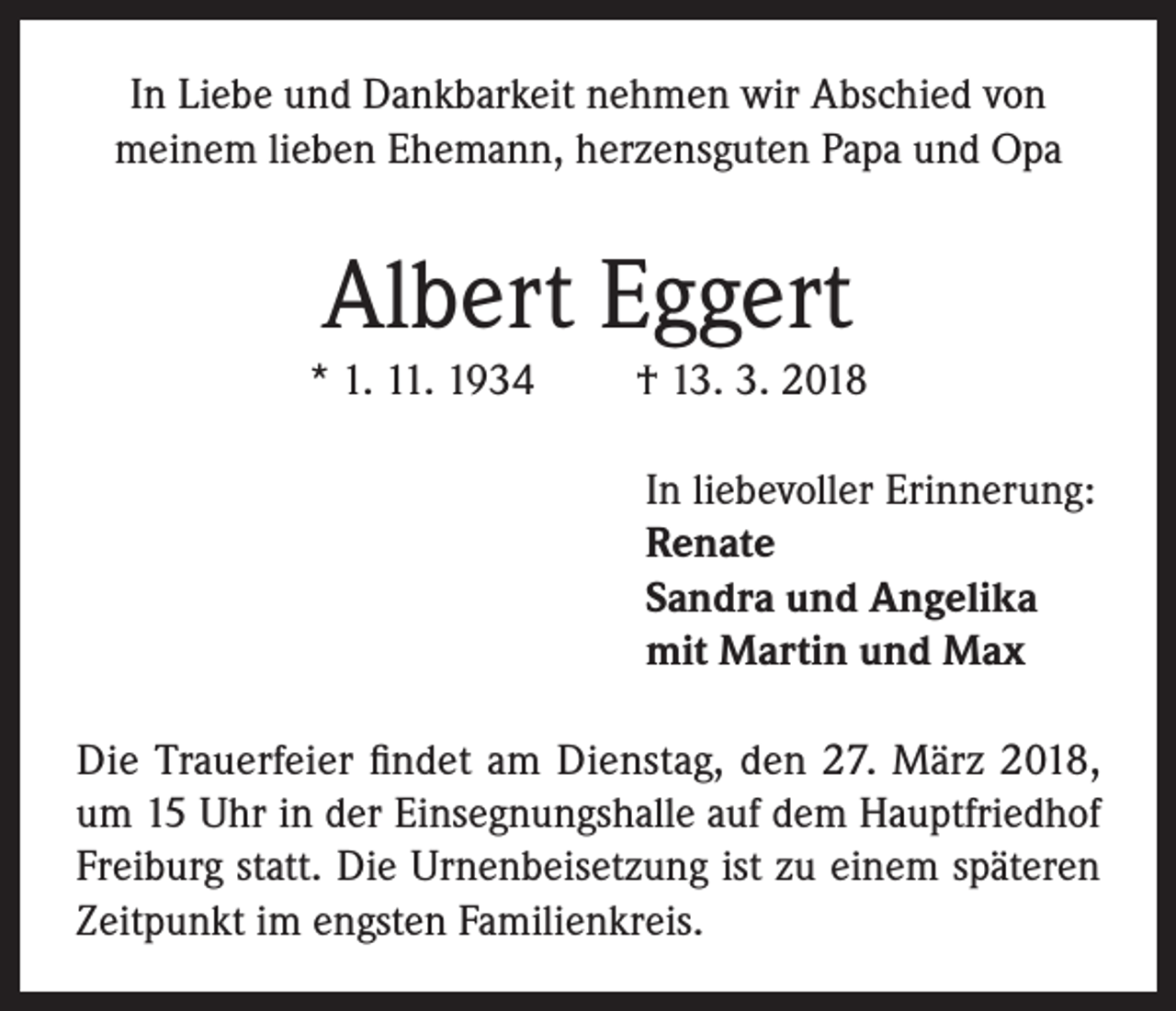 <p>In Liebe und Dankbarkeit nehmen wir Abschied von<br />meinem lieben Ehemann, herzensguten Papa und Opa</p><p>Albert Eggert<br />* 1. 11. 1934</p><p>† 13. 3. 2018<br />In liebevoller Erinnerung:<br />Renate<br />Sandra und Angelika<br />mit Martin und Max</p><p>Die Trauerfeier findet am Dienstag, den 27. März 2018,<br />um 15 Uhr in der Einsegnungshalle auf dem Hauptfriedhof<br />Freiburg statt. Die Urnenbeisetzung ist zu einem späteren<br />Zeitpunkt im engsten Familienkreis.</p>