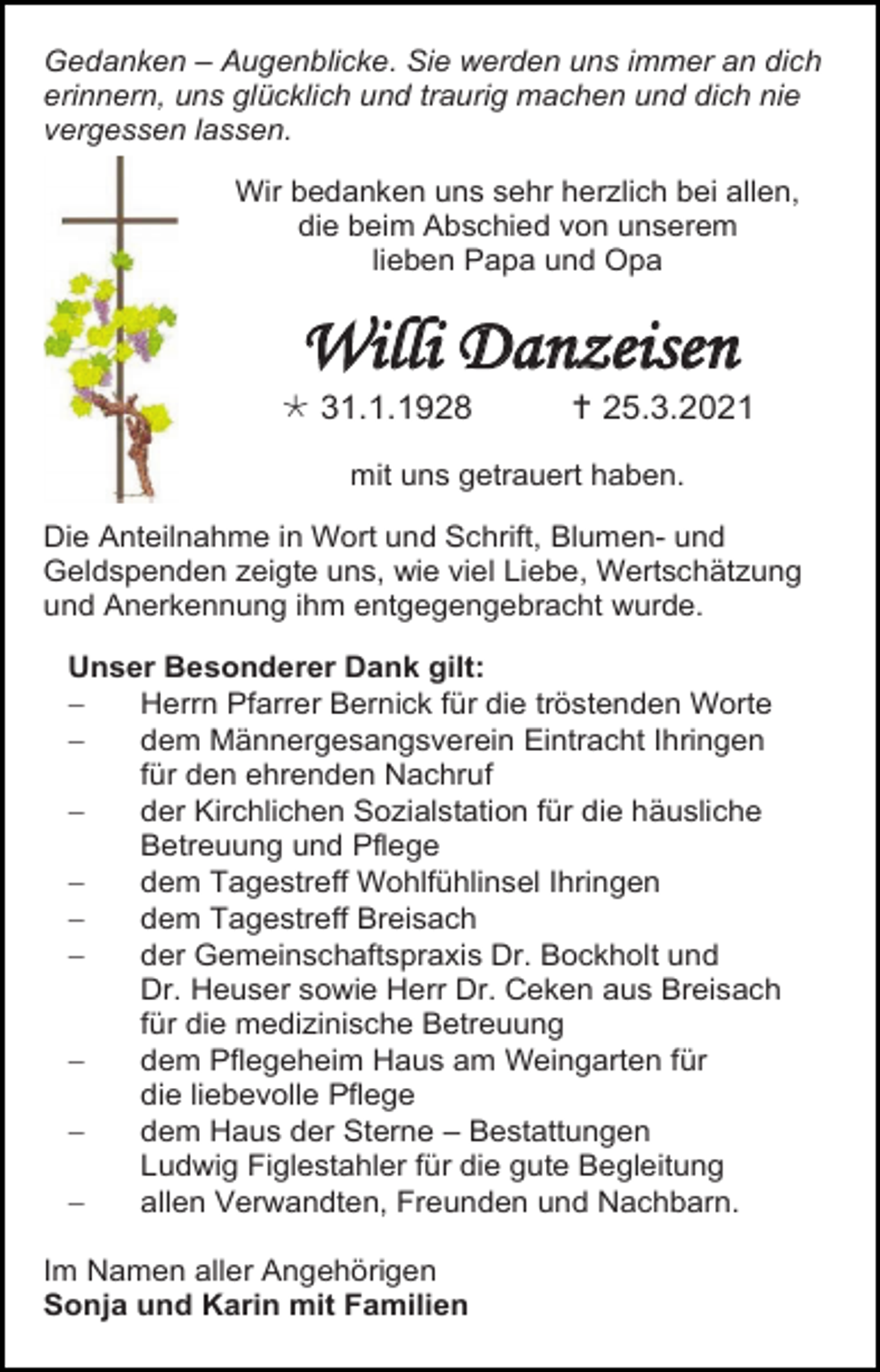 <p>Gedanken – Augenblicke. Sie werden uns immer an dich<br />erinnern, uns glücklich und traurig machen und dich nie<br />vergessen lassen.<br />Wir bedanken uns sehr herzlich bei allen,<br />die beim Abschied von unserem<br />lieben Papa und Opa</p><p>Willi Danzeisen<br /> 31.1.1928</p><p> 25.3.2021</p><p>mit uns getrauert haben.<br />Die Anteilnahme in Wort und Schrift, Blumen- und<br />Geldspenden zeigte uns, wie viel Liebe, Wertschätzung<br />und Anerkennung ihm entgegengebracht wurde.<br />Unser Besonderer Dank gilt:<br />−<br />Herrn Pfarrer Bernick für die tröstenden Worte<br />−<br />dem Männergesangsverein Eintracht Ihringen<br />für den ehrenden Nachruf<br />−<br />der Kirchlichen Sozialstation für die häusliche<br />Betreuung und Pflege<br />−<br />dem Tagestreff Wohlfühlinsel Ihringen<br />−<br />dem Tagestreff Breisach<br />−<br />der Gemeinschaftspraxis Dr. Bockholt und<br />Dr. Heuser sowie Herr Dr. Ceken aus Breisach<br />für die medizinische Betreuung<br />−<br />dem Pflegeheim Haus am Weingarten für<br />die liebevolle Pflege<br />−<br />dem Haus der Sterne – Bestattungen<br />Ludwig Figlestahler für die gute Begleitung<br />−<br />allen Verwandten, Freunden und Nachbarn.<br />Im Namen aller Angehörigen<br />Sonja und Karin mit Familien</p>