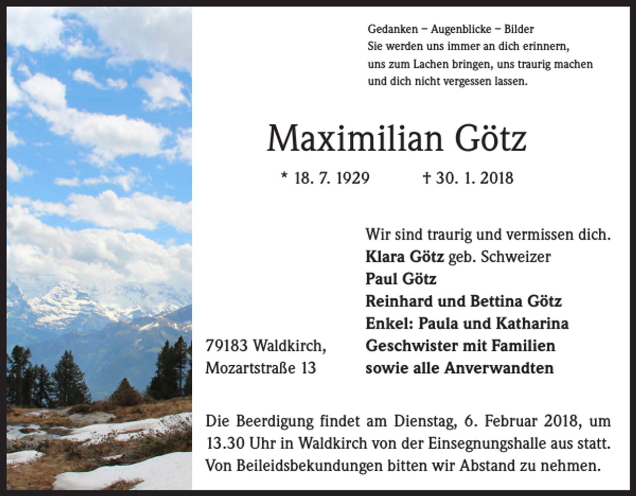 <p>Gedanken – Augenblicke – Bilder<br />Sie werden uns immer an dich erinnern,<br />uns zum Lachen bringen, uns traurig machen<br />und dich nicht vergessen lassen.</p><p>Maximilian Götz<br />* 18. 7. 1929 † 30. 1. 2018</p><p>79183 Waldkirch,<br />Mozartstraße 13</p><p>Wir sind traurig und vermissen dich.<br />Klara Götz geb. Schweizer<br />Paul Götz<br />Reinhard und Bettina Götz<br />Enkel: Paula und Katharina<br />Geschwister mit Familien<br />sowie alle Anverwandten</p><p>Die Beerdigung findet am Dienstag, 6. Februar 2018, um<br />13.30 Uhr in Waldkirch von der Einsegnungshalle aus statt.<br />Von Beileidsbekundungen bitten wir Abstand zu nehmen.</p>