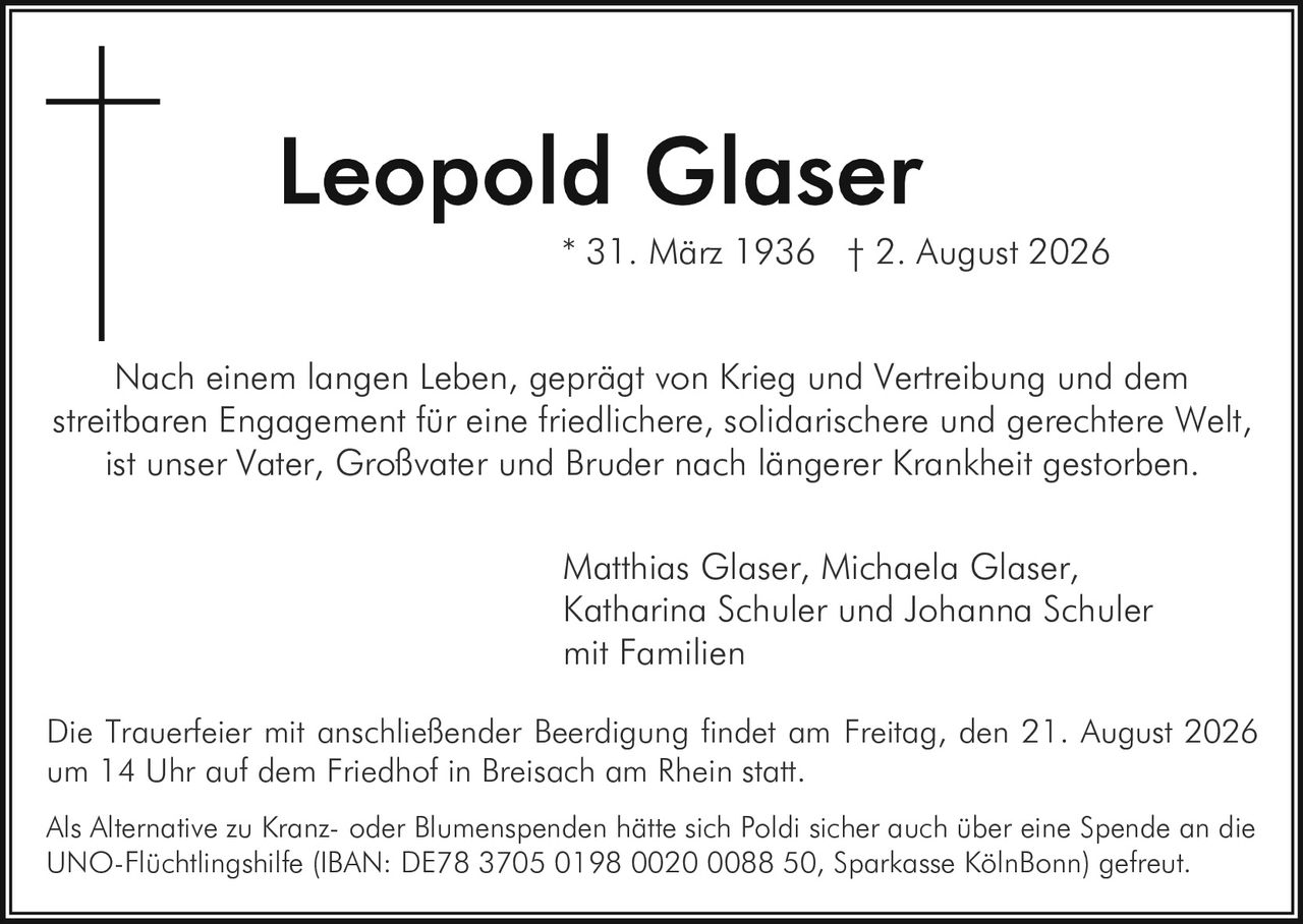 <p>* 31. März 1936 † 2. August 2026</p>

<p>Nach einem langen Leben, geprägt von Krieg und Vertreibung und dem streitbaren Engagement für eine friedlichere, solidarischere und gerechtere Welt, ist unser Vater, Großvater und Bruder nach längerer Krankheit gestorben.</p>

<p>Matthias Glaser, Michaela Glaser, Katharina Schuler und Johanna Schuler mit Familien</p>

<p>Die Trauerfeier mit anschließender Beerdigung findet am Freitag, den 21. August 2026 um 14 Uhr auf dem Friedhof in Breisach am Rhein statt.</p>

<p>Als Alternative zu Kranz- oder Blumenspenden hätte sich Poldi sicher auch über eine Spende an die UNO-Flüchtlingshilfe (IBAN: DE78 3705 0198 0020 0088 50, Sparkasse KölnBonn) gefreut.</p>