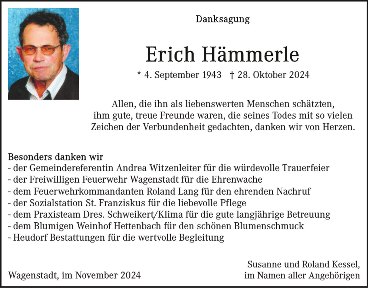 <p>* 4. September 1943 † 28. Oktober 2024<br />Allen, die ihn als liebenswerten Menschen schätzten,<br />ihm gute, treue Freunde waren, die seines Todes mit so vielen<br />Zeichen der Verbundenheit gedachten, danken wir von Herzen.</p><p>- der Gemeindereferentin Andrea Witzenleiter für die würdevolle Trauerfeier<br />- der Freiwilligen Feuerwehr Wagenstadt für die Ehrenwache<br />- dem Feuerwehrkommandanten Roland Lang für den ehrenden Nachruf<br />- der Sozialstation St. Franziskus für die liebevolle Pflege<br />- dem Praxisteam Dres. Schweikert/Klima für die gute langjährige Betreuung<br />- dem Blumigen Weinhof Hettenbach für den schönen Blumenschmuck<br />- Heudorf Bestattungen für die wertvolle Begleitung</p><p>Wagenstadt, im November 2024</p><p>Susanne und Roland Kessel,<br />im Namen aller Angehörigen</p>