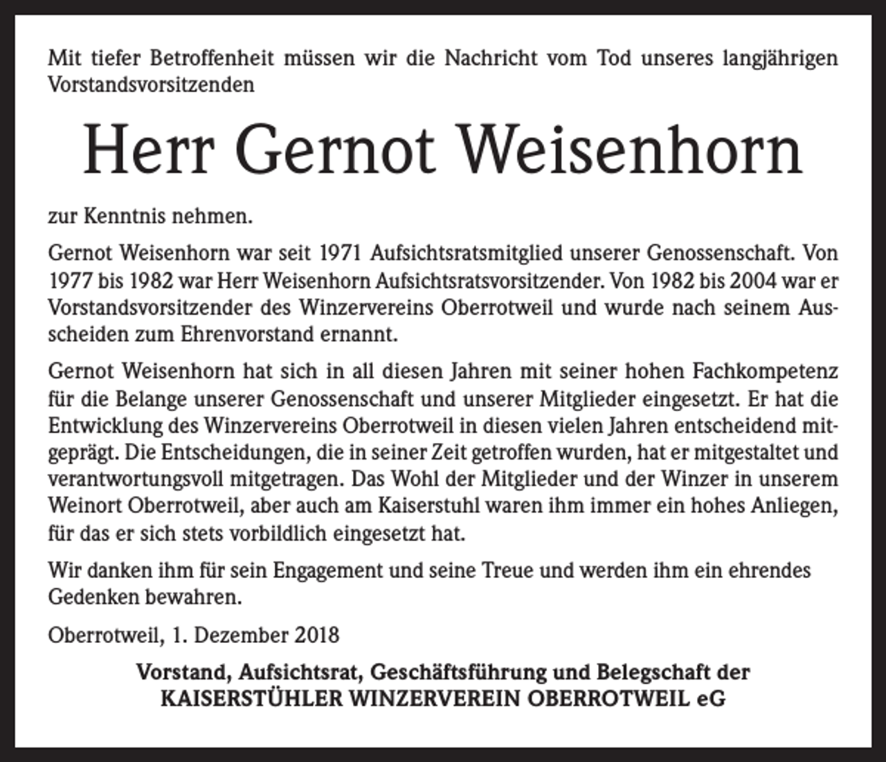 <p>Mit tiefer Betroffenheit müssen wir die Nachricht vom Tod unseres langjährigen<br />Vorstandsvorsitzenden</p><p>Herr Gernot Weisenhorn<br />zur Kenntnis nehmen.<br />Gernot Weisenhorn war seit 1971 Aufsichtsratsmitglied unserer Genossenschaft. Von<br />1977 bis 1982 war Herr Weisenhorn Aufsichtsratsvorsitzender. Von 1982 bis 2004 war er<br />Vorstandsvorsitzender des Winzervereins Oberrotweil und wurde nach seinem Ausscheiden zum Ehrenvorstand ernannt.<br />Gernot Weisenhorn hat sich in all diesen Jahren mit seiner hohen Fachkompetenz<br />für die Belange unserer Genossenschaft und unserer Mitglieder eingesetzt. Er hat die<br />Entwicklung des Winzervereins Oberrotweil in diesen vielen Jahren entscheidend mitgeprägt. Die Entscheidungen, die in seiner Zeit getroffen wurden, hat er mitgestaltet und<br />verantwortungsvoll mitgetragen. Das Wohl der Mitglieder und der Winzer in unserem<br />Weinort Oberrotweil, aber auch am Kaiserstuhl waren ihm immer ein hohes Anliegen,<br />für das er sich stets vorbildlich eingesetzt hat.<br />Wir danken ihm für sein Engagement und seine Treue und werden ihm ein ehrendes<br />Gedenken bewahren.<br />Oberrotweil, 1. Dezember 2018<br />Vorstand, Aufsichtsrat, Geschäftsführung und Belegschaft der<br />KAISERSTÜHLER WINZERVEREIN OBERROTWEIL eG</p>