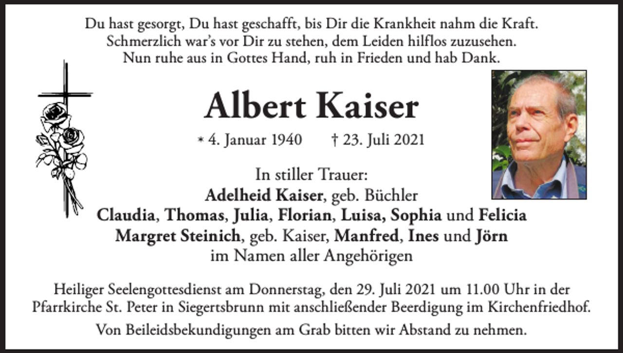 <p>Du hast gesorgt, Du hast geschafft, bis Dir die Krankheit nahm die Kraft.<br />Schmerzlich war’s vor Dir zu stehen, dem Leiden hilflos zuzusehen.<br />Nun ruhe aus in Gottes Hand, ruh in Frieden und hab Dank.</p><p>Albert Kaiser</p><p>* 4. Januar 1940</p><p>† 23. Juli 2021</p><p>In stiller Trauer:<br />Adelheid Kaiser, geb. Büchler<br />Claudia, Thomas, Julia, Florian, Luisa, Sophia und Felicia<br />Margret Steinich, geb. Kaiser, Manfred, Ines und Jörn<br />im Namen aller Angehörigen<br />Heiliger Seelengottesdienst am Donnerstag, den 29. Juli 2021 um 11.00 Uhr in der<br />Pfarrkirche St. Peter in Siegertsbrunn mit anschließender Beerdigung im Kirchenfriedhof.<br />Von Beileidsbekundigungen am Grab bitten wir Abstand zu nehmen.</p>