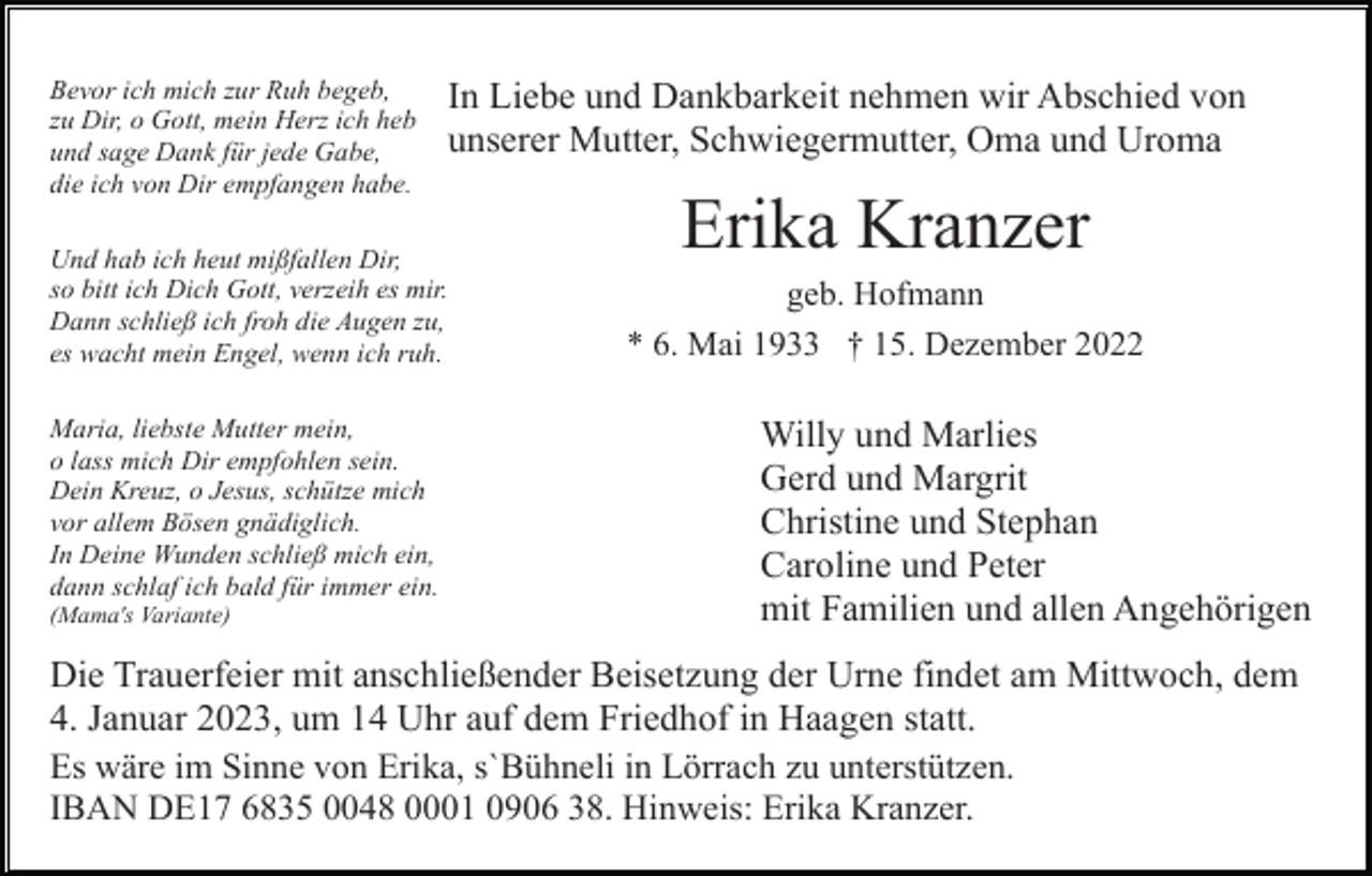 <p>Bevor ich mich zur Ruh begeb,<br />zu Dir, o Gott, mein Herz ich heb<br />und sage Dank für jede Gabe,<br />die ich von Dir empfangen habe.</p><p>In Liebe und Dankbarkeit nehmen wir Abschied von<br />unserer Mutter, Schwiegermutter, Oma und Uroma</p><p>Und hab ich heut mißfallen Dir,<br />so bitt ich Dich Gott, verzeih es mir.<br />Dann schließ ich froh die Augen zu,<br />es wacht mein Engel, wenn ich ruh.<br />Maria, liebste Mutter mein,<br />o lass mich Dir empfohlen sein.<br />Dein Kreuz, o Jesus, schütze mich<br />vor allem Bösen gnädiglich.<br />In Deine Wunden schließ mich ein,<br />dann schlaf ich bald für immer ein.<br />(Mama's Variante)</p><p>Erika Kranzer<br />geb. Hofmann<br />* 6. Mai 1933 † 15. Dezember 2022</p><p>Willy und Marlies<br />Gerd und Margrit<br />Christine und Stephan<br />Caroline und Peter<br />mit Familien und allen Angehörigen</p><p>Die Trauerfeier mit anschließender Beisetzung der Urne findet am Mittwoch, dem<br />4. Januar 2023, um 14 Uhr auf dem Friedhof in Haagen statt.<br />Es wäre im Sinne von Erika, s`Bühneli in Lörrach zu unterstützen.<br />IBAN DE17 6835 0048 0001 0906 38. Hinweis: Erika Kranzer.</p>