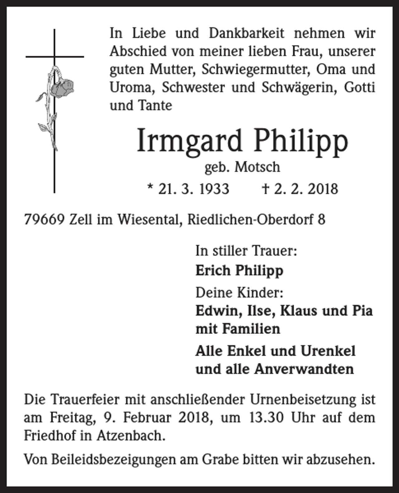 <p>In Liebe und Dankbarkeit nehmen wir<br />Abschied von meiner lieben Frau, unserer<br />guten Mutter, Schwiegermutter, Oma und<br />Uroma, Schwester und Schwägerin, Gotti<br />und Tante</p><p>Irmgard Philipp<br />geb. Motsch<br />* 21. 3. 1933 † 2. 2. 2018</p><p>79669 Zell im Wiesental, Riedlichen-Oberdorf 8<br />In stiller Trauer:<br />Erich Philipp<br />Deine Kinder:<br />Edwin, Ilse, Klaus und Pia<br />mit Familien<br />Alle Enkel und Urenkel<br />und alle Anverwandten<br />Die Trauerfeier mit anschließender Urnenbeisetzung ist<br />am Freitag, 9. Februar 2018, um 13.30 Uhr auf dem<br />Friedhof in Atzenbach.<br />Von Beileidsbezeigungen am Grabe bitten wir abzusehen.</p>