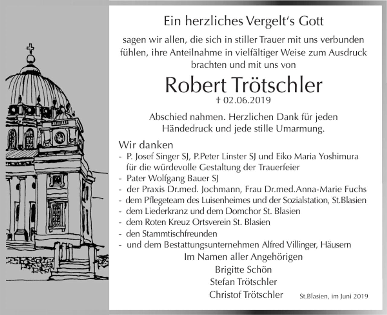 <p>Ein herzliches Vergelt‘s Gott<br />sagen wir allen, die sich in stiller Trauer mit uns verbunden<br />fühlen, ihre Anteilnahme in vielfältiger Weise zum Ausdruck<br />brachten und mit uns von</p><p>Robert Trötschler<br />† 02.06.2019</p><p>Abschied nahmen. Herzlichen Dank für jeden<br />Händedruck und jede stille Umarmung.</p><p>Wir danken<br />- P. Josef Singer SJ, P.Peter Linster SJ und Eiko Maria Yoshimura<br />für die würdevolle Gestaltung der Trauerfeier<br />- Pater Wolfgang Bauer SJ<br />- der Praxis Dr.med. Jochmann, Frau Dr.med.Anna-Marie Fuchs<br />- dem Pflegeteam des Luisenheimes und der Sozialstation, St.Blasien<br />- dem Liederkranz und dem Domchor St. Blasien<br />- dem Roten Kreuz Ortsverein St. Blasien<br />- den Stammtischfreunden<br />- und dem Bestattungsunternehmen Alfred Villinger, Häusern</p><p>Im Namen aller Angehörigen<br />Brigitte Schön<br />Stefan Trötschler<br />Christof Trötschler<br />St.Blasien, im Juni 2019</p>