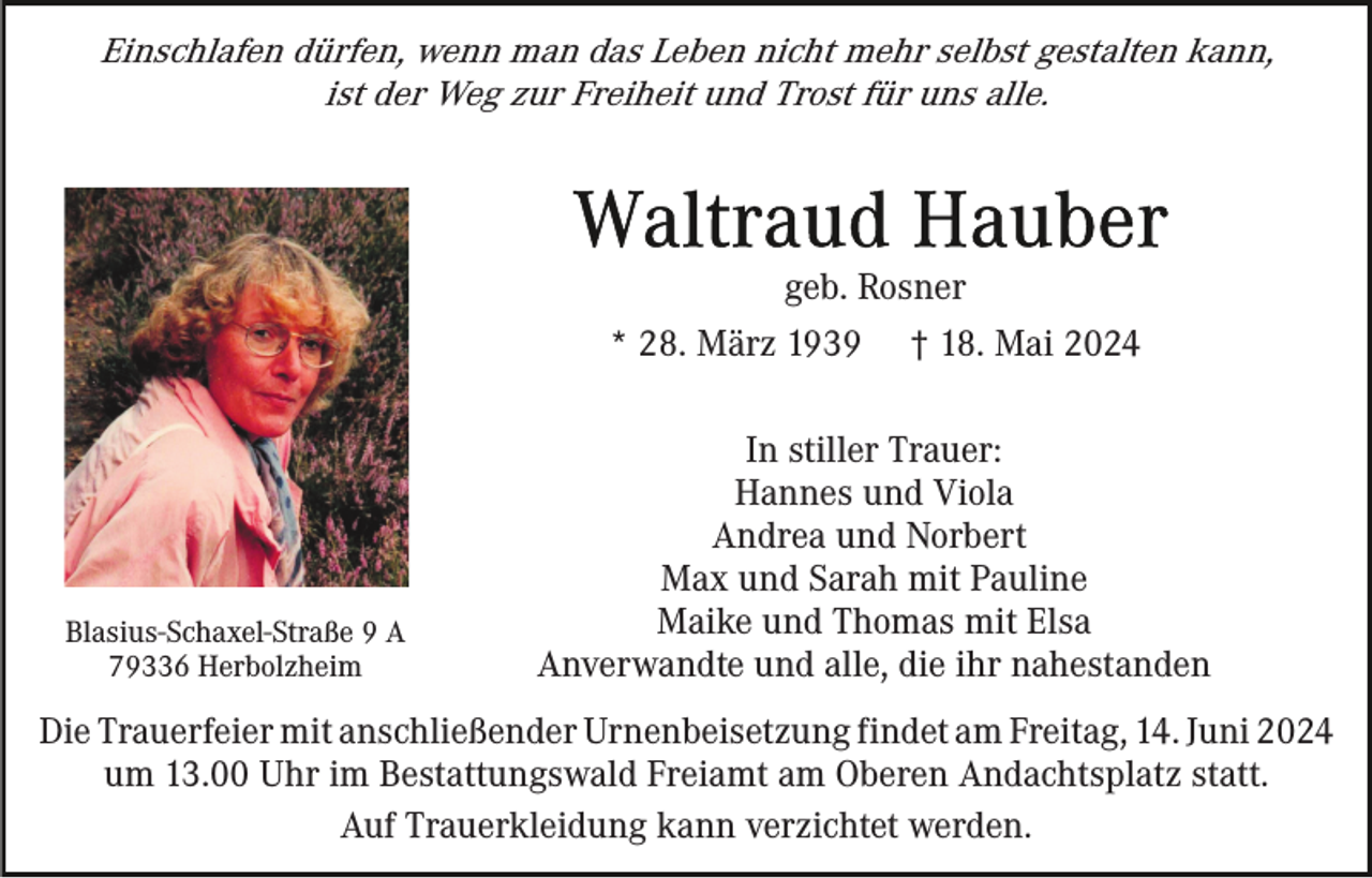<p>Einschlafen dürfen, wenn man das Leben nicht mehr selbst gestalten kann,<br />ist der Weg zur Freiheit und Trost für uns alle.</p><p>geb. Rosner<br />* 28. März 1939</p><p>Blasius-Schaxel-Straße 9 A<br />79336 Herbolzheim</p><p>† 18. Mai 2024</p><p>In stiller Trauer:<br />Hannes und Viola<br />Andrea und Norbert<br />Max und Sarah mit Pauline<br />Maike und Thomas mit Elsa<br />Anverwandte und alle, die ihr nahestanden</p><p>Die Trauerfeier mit anschließender Urnenbeisetzung findet am Freitag, 14. Juni 2024<br />um 13.00 Uhr im Bestattungswald Freiamt am Oberen Andachtsplatz statt.<br />Auf Trauerkleidung kann verzichtet werden.</p>