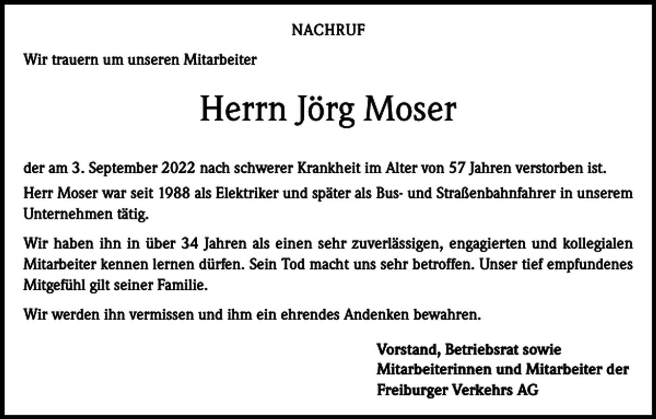 <p>NACHRUF<br />Wir trauern um unseren Mitarbeiter</p><p>Herrn Jörg Moser<br />der am 3. September 2022 nach schwerer Krankheit im Alter von 57 Jahren verstorben ist.<br />Herr Moser war seit 1988 als Elektriker und später als Bus- und Straßenbahnfahrer in unserem<br />Unternehmen tätig.<br />Wir haben ihn in über 34 Jahren als einen sehr zuverlässigen, engagierten und kollegialen<br />Mitarbeiter kennen lernen dürfen. Sein Tod macht uns sehr betroffen. Unser tief empfundenes<br />Mitgefühl gilt seiner Familie.<br />Wir werden ihn vermissen und ihm ein ehrendes Andenken bewahren.<br />Vorstand, Betriebsrat sowie<br />Mitarbeiterinnen und Mitarbeiter der<br />Freiburger Verkehrs AG</p>