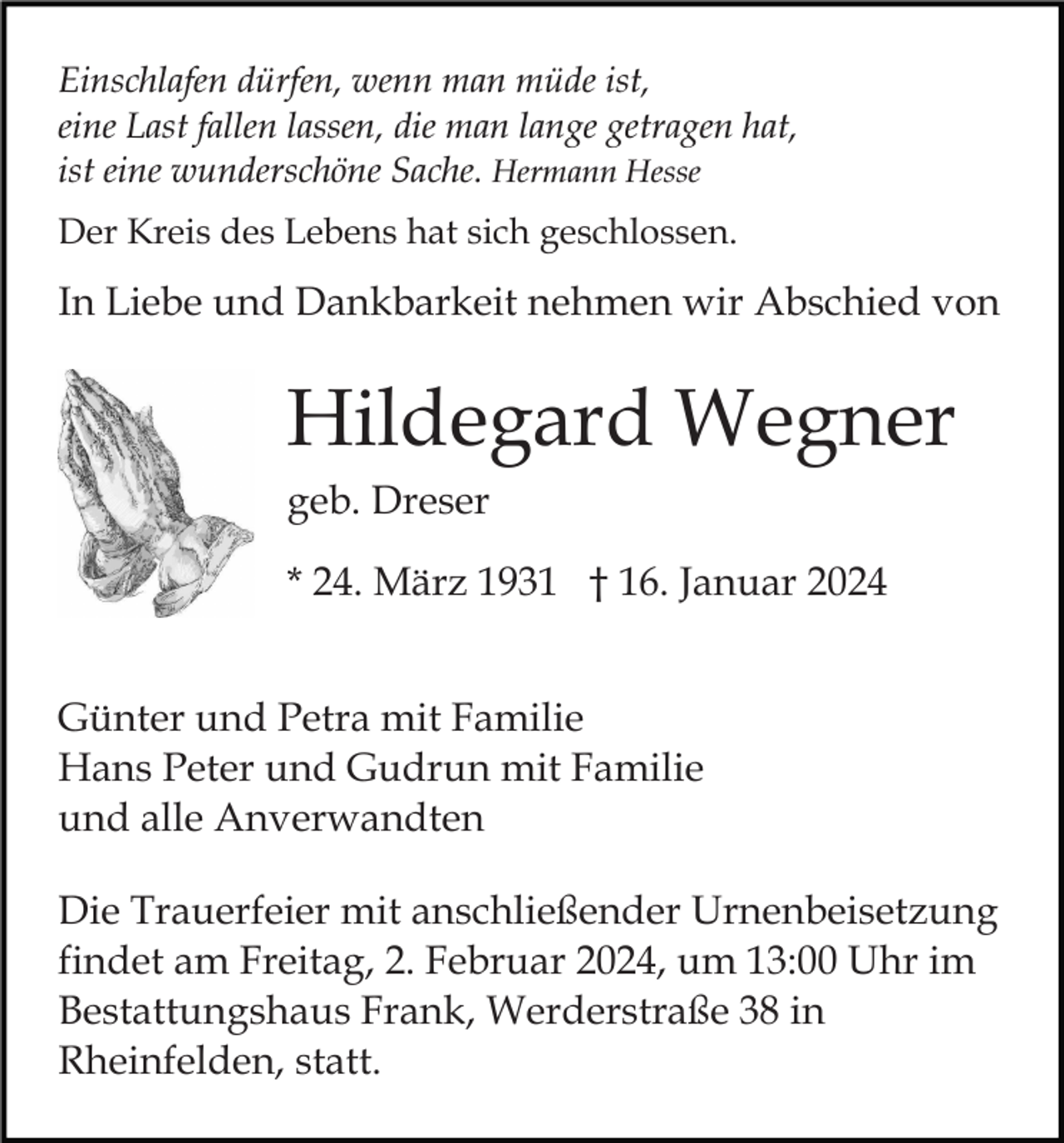 <p>Einschlafen dürfen, wenn man müde ist,<br />eine Last fallen lassen, die man lange getragen hat,<br />ist eine wunderschöne Sache. Hermann Hesse<br />Der Kreis des Lebens hat sich geschlossen.</p><p>In Liebe und Dankbarkeit nehmen wir Abschied von</p><p>Hildegard Wegner<br />geb. Dreser<br />* 24. März 1931 † 16. Januar 2024<br />Günter und Petra mit Familie<br />Hans Peter und Gudrun mit Familie<br />und alle Anverwandten<br />Die Trauerfeier mit anschließender Urnenbeisetzung<br />findet am Freitag, 2. Februar 2024, um 13:00 Uhr im<br />Bestattungshaus Frank, Werderstraße 38 in<br />Rheinfelden, statt.</p>