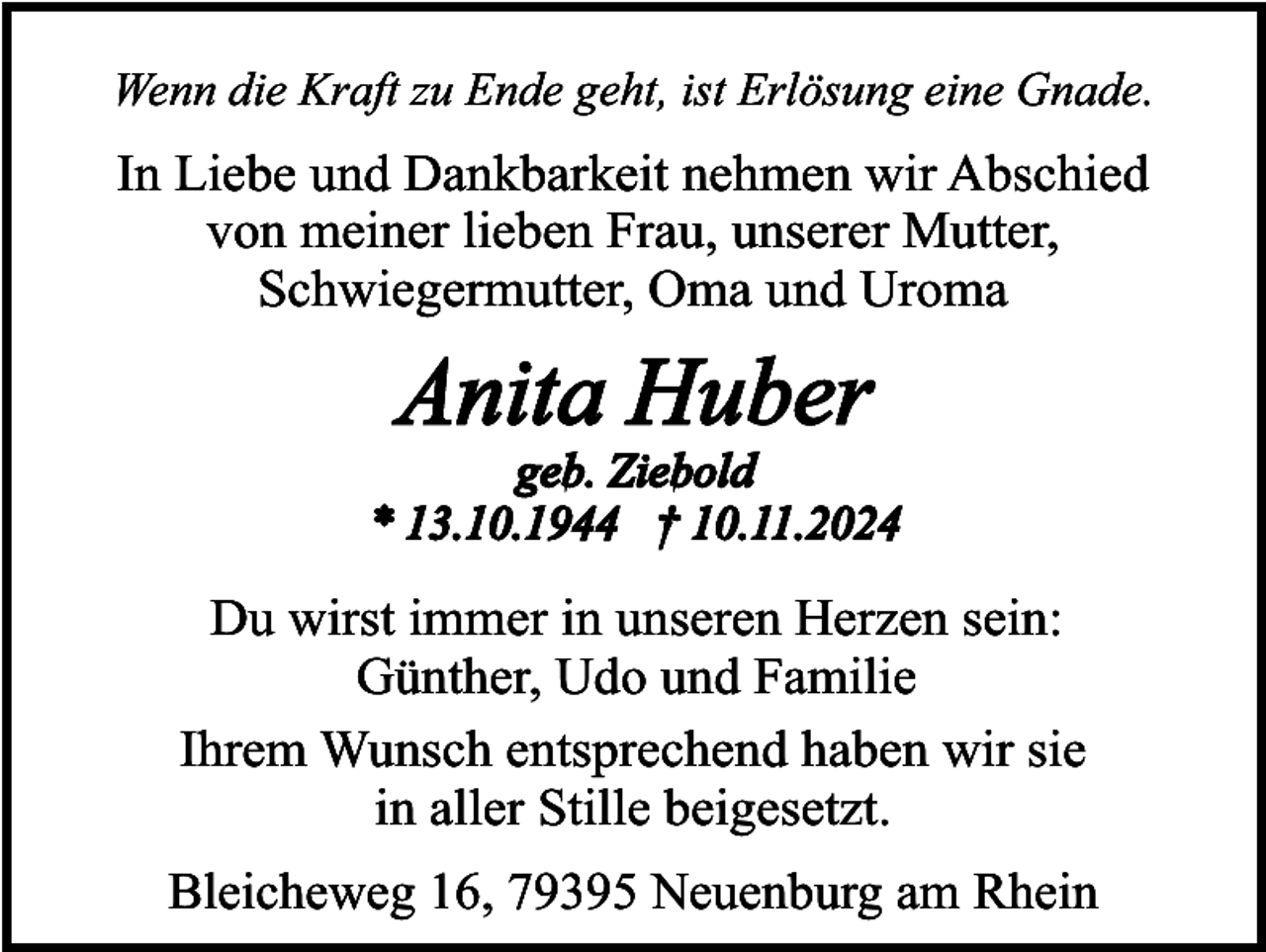 <p>Wenn die Kraft zu Ende geht, ist Erlösung eine Gnade.</p><p>In Liebe und Dankbarkeit nehmen wir Abschied<br />von meiner lieben Frau, unserer Mutter,<br />Schwiegermutter, Oma und Uroma</p><p>Anita Huber</p><p>geb. Ziebold<br />* 13.10.1944 † 10.11.2024</p><p>Du wirst immer in unseren Herzen sein:<br />Günther, Udo und Familie<br />Ihrem Wunsch entsprechend haben wir sie<br />in aller Stille beigesetzt.<br />Bleicheweg 16, 79395 Neuenburg am Rhein</p>