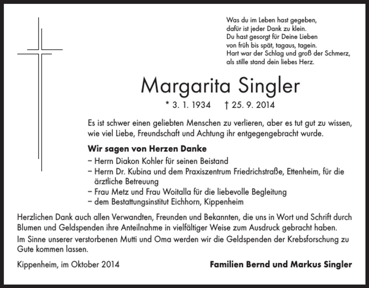 <p>Was du im Leben hast gegeben,<br />dafür ist jeder Dank zu klein.<br />Du hast gesorgt für Deine Lieben<br />von früh bis spät, tagaus, tagein.<br />Hart war der Schlag und groß der Schmerz,<br />als stille stand dein liebes Herz.</p><p>Margarita Singler<br />* 3. 1. 1934 † 25. 9. 2014<br />Es ist schwer einen geliebten Menschen zu verlieren, aber es tut gut zu wissen,<br />wie viel Liebe, Freundschaft und Achtung ihr entgegengebracht wurde.<br />Wir sagen von Herzen Danke<br />– Herrn Diakon Kohler für seinen Beistand<br />– Herrn Dr. Kubina und dem Praxiszentrum Friedrichstraße, Ettenheim, für die<br />­ärztliche Betreuung<br />– Frau Metz und Frau Woitalla für die liebevolle Begleitung<br />– dem Bestattungsinstitut Eichhorn, Kippenheim<br />Herzlichen Dank auch allen Verwandten, Freunden und Bekannten, die uns in Wort und Schrift durch<br />Blumen und Geldspenden ihre Anteilnahme in vielfältiger Weise zum Ausdruck gebracht haben.<br />Im Sinne unserer verstorbenen Mutti und Oma werden wir die Geldspenden der Krebsforschung zu<br />Gute kommen lassen.<br />Kippenheim, im Oktober 2014</p><p>Familien Bernd und Markus Singler</p>