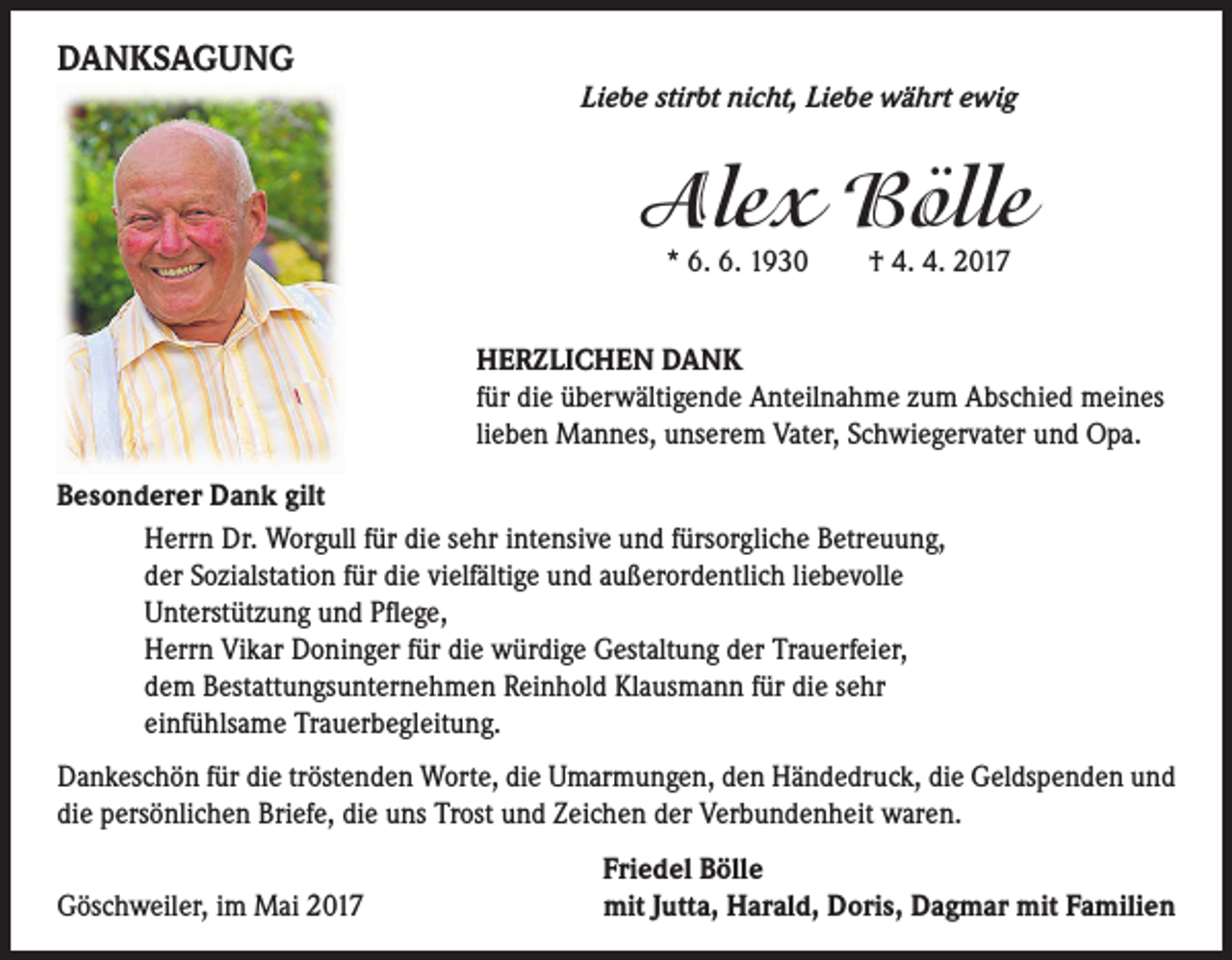 <p>DANKSAGUNG</p><p>Liebe stirbt nicht, Liebe währt ewig</p><p>Alex Bölle<br />* 6. 6. 1930 † 4. 4. 2017</p><p>HERZLICHEN DANK<br />für die überwältigende Anteilnahme zum Abschied meines<br />lieben Mannes, unserem Vater, Schwiegervater und Opa.<br />Besonderer Dank gilt<br />Herrn Dr. Worgull für die sehr intensive und fürsorgliche Betreuung,<br />der Sozialstation für die vielfältige und außerordentlich liebevolle<br />Unterstützung und Pflege,<br />Herrn Vikar Doninger für die würdige Gestaltung der Trauerfeier,<br />dem Bestattungsunternehmen Reinhold Klausmann für die sehr<br />einfühlsame Trauerbegleitung.<br />Dankeschön für die tröstenden Worte, die Umarmungen, den Händedruck, die Geldspenden und<br />die persönlichen Briefe, die uns Trost und Zeichen der Verbundenheit waren.<br />Göschweiler, im Mai 2017</p><p>Friedel Bölle<br />mit Jutta, Harald, Doris, Dagmar mit Familien</p>
