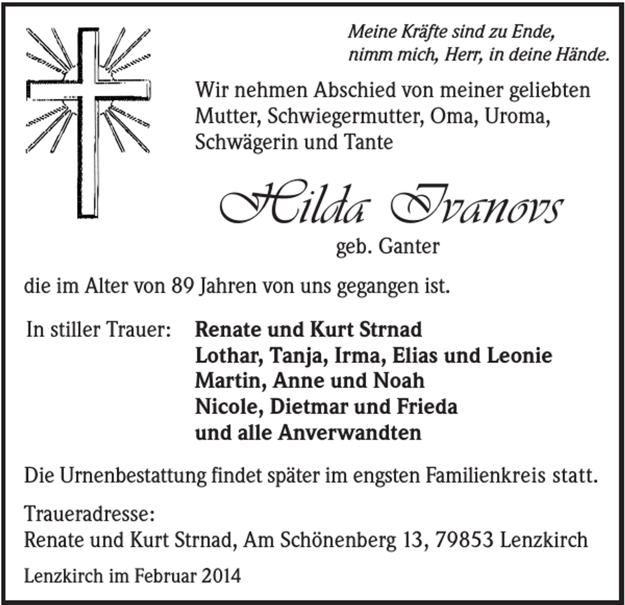 <p>Meine Kräfte sind zu Ende,<br />nimm mich, Herr, in deine Hände.</p><p>Wir nehmen Abschied von meiner geliebten<br />Mutter, Schwiegermutter, Oma, Uroma,<br />Schwägerin und Tante</p><p>Hilda Ivanovs<br />geb. Ganter</p><p>die im Alter von 89 Jahren von uns gegangen ist.<br />In stiller Trauer: Renate und Kurt Strnad<br />Lothar, Tanja, Irma, Elias und Leonie<br />Martin, Anne und Noah<br />Nicole, Dietmar und Frieda<br />und alle Anverwandten<br />Die Urnenbestattung findet später im engsten Familienkreis statt.<br />Traueradresse:<br />Renate und Kurt Strnad, Am Schönenberg 13, 79853 Lenzkirch<br />Lenzkirch im Februar 2014</p>