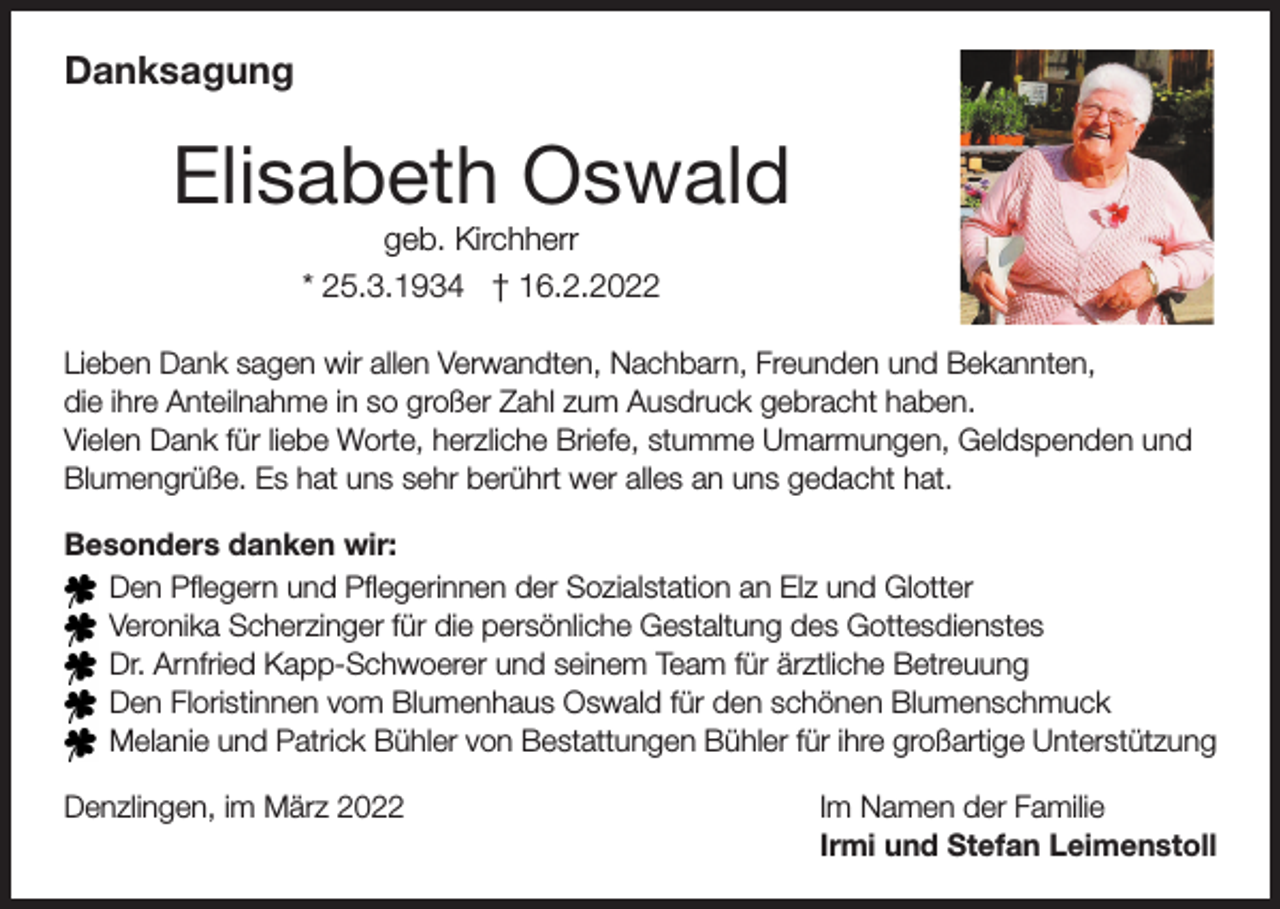 <p>Danksagung</p><p>Elisabeth Oswald<br />geb. Kirchherr<br />* 25.3.1934 † 16.2.2022</p><p>Lieben Dank sagen wir allen Verwandten, Nachbarn, Freunden und Bekannten,<br />die ihre Anteilnahme in so großer Zahl zum Ausdruck gebracht haben.<br />Vielen Dank für liebe Worte, herzliche Briefe, stumme Umarmungen, Geldspenden und<br />Blumengrüße. Es hat uns sehr berührt wer alles an uns gedacht hat.<br />Besonders danken wir:<br />Den Pflegern und Pflegerinnen der Sozialstation an Elz und Glotter<br />Veronika Scherzinger für die persönliche Gestaltung des Gottesdienstes<br />Dr. Arnfried Kapp-Schwoerer und seinem Team für ärztliche Betreuung<br />Den Floristinnen vom Blumenhaus Oswald für den schönen Blumenschmuck<br />Melanie und Patrick Bühler von Bestattungen Bühler für ihre großartige Unterstützung<br />Denzlingen, im März 2022</p><p>Im Namen der Familie<br />Irmi und Stefan Leimenstoll</p>