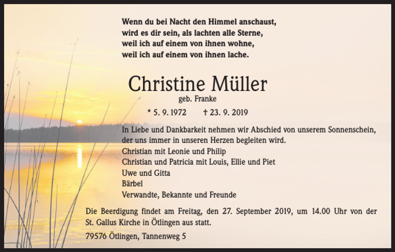 <p>Wenn du bei Nacht den Himmel anschaust,<br />wird es dir sein, als lachten alle Sterne,<br />weil ich auf einem von ihnen wohne,<br />weil ich auf einem von ihnen lache.</p><p>Christine Müller<br />geb. Franke</p><p>* 5. 9. 1972 † 23. 9. 2019<br />In Liebe und Dankbarkeit nehmen wir Abschied von unserem Sonnenschein,<br />der uns immer in unseren Herzen begleiten wird.<br />Christian mit Leonie und Philip<br />Christian und Patricia mit Louis, Ellie und Piet<br />Uwe und Gitta<br />Bärbel<br />Verwandte, Bekannte und Freunde<br />Die Beerdigung findet am Freitag, den 27. September 2019, um 14.00 Uhr von der<br />St. Gallus Kirche in Ötlingen aus statt.<br />79576 Ötlingen, Tannenweg 5</p>
