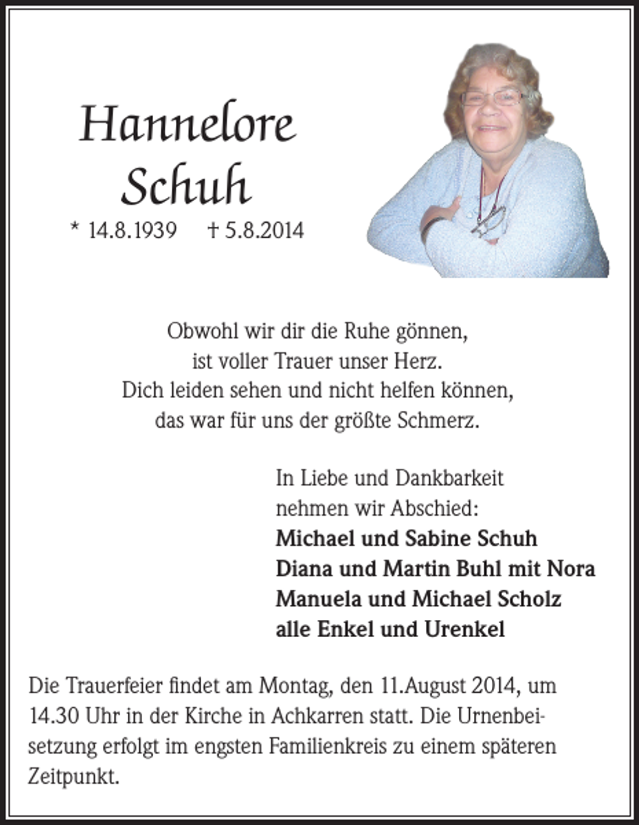 <p>Hannelore<br />Schuh</p><p>* 14.8.1939</p><p>† 5.8.2014</p><p>Obwohl wir dir die Ruhe gönnen,<br />ist voller Trauer unser Herz.<br />Dich leiden sehen und nicht helfen können,<br />das war für uns der größte Schmerz.<br />In Liebe und Dankbarkeit<br />nehmen wir Abschied:<br />Michael und Sabine Schuh<br />Diana und Martin Buhl mit Nora<br />Manuela und Michael Scholz<br />alle Enkel und Urenkel<br />Die Trauerfeier findet am Montag, den 11.August 2014, um<br />14.30 Uhr in der Kirche in Achkarren statt. Die Urnenbeisetzung erfolgt im engsten Familienkreis zu einem späteren<br />Zeitpunkt.</p>