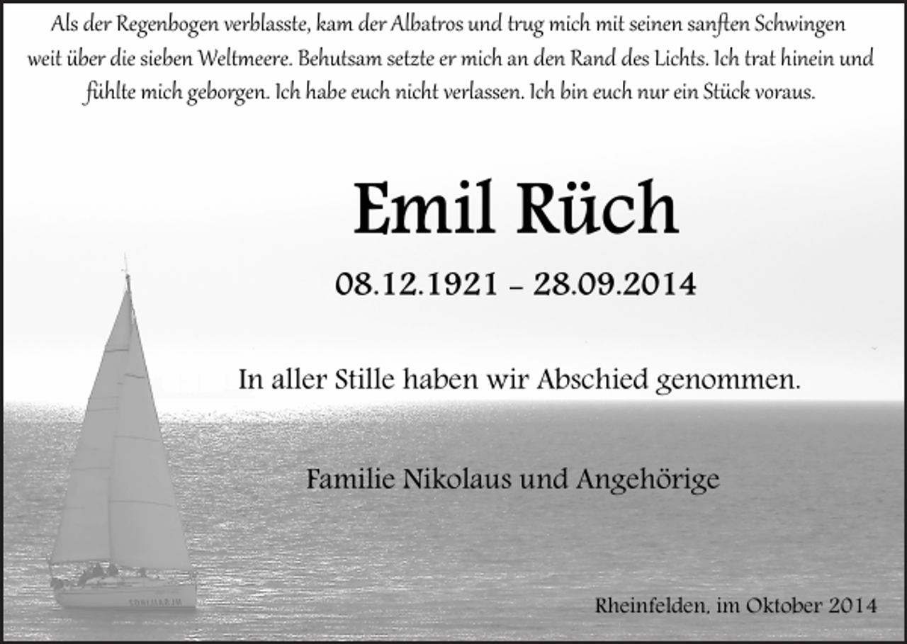 <p>AlsIderIRegenbogenIverblasste,​IkamIderIAlbatrosIundItrugImi​chImitIseinenIsanftenISchwingenII<br />weitIüberIdieIsiebenIWeltmeere.​IBehutsamIsetzteIerImichIanI​denIRandIdesILichts.​IIchItratIhineinIundI<br />fühlteImichIgeborgen.IIchIhabeIeuchInichtIverlassen.​IIchIbi​nIeuchInurIeinIStückIvoraus.</p><p>Emil Rüch<br />08.12.1921 - 28.09.2014<br />In0aller0Stille0haben0wir0Abschied0genommen.<br />Familie0Nikolaus0und0Angehörige</p><p>Rheinfelden,0im0Oktober02014</p>