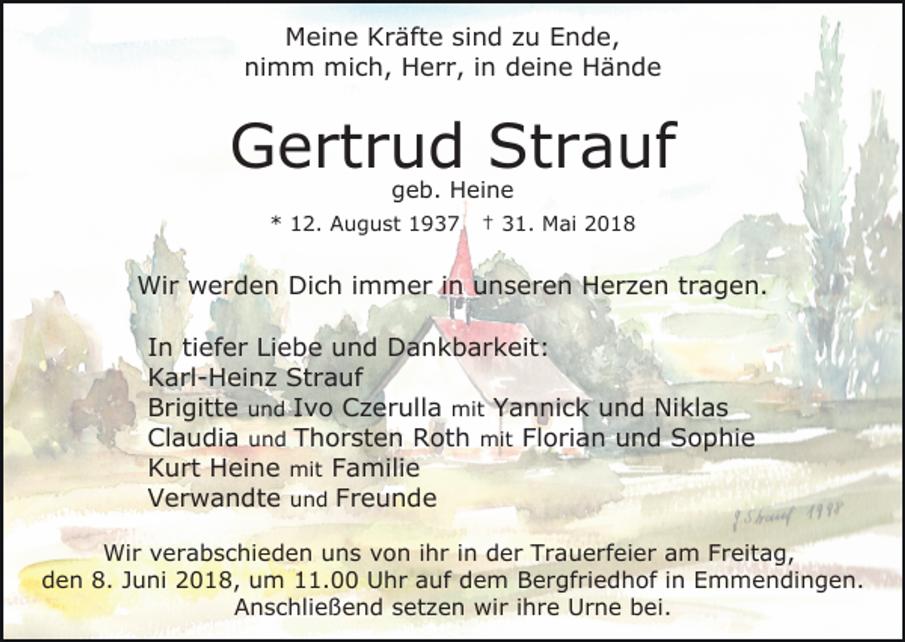 <p>Meine<br />M ei n e KKräfte<br />r äft e sisind<br />n d z zu<br />u Ende,<br />E n d e,<br />ni<br />m m mich,<br />mi c h, Herr,<br />H e r r, i in<br />n deine<br />d ei n e Hände<br />Hände<br />nimm</p><p>Strauf<br />GGertrud<br />e rt r u d St<br />r a uf<br />g e b. Heine<br />H ei n e<br />geb.</p><p>** 112.<br />2. August<br />A u g u st 11</p><p>3 1. Mai<br />M ai<br />†† 31.</p><p>Wir<br />Wi<br />r wwerden<br />e r d e n DiDich<br />c h i immer<br />m m e r iin<br />n unseren<br />u n s e r e n Herzen<br />H e r z e n tragen.<br />t r a g e n.<br />IInn ti<br />ef e r Liebe<br />Li e b e und<br />u n d Dankbarkeit:<br />D a n k b a r k eit :<br />tiefer<br />Strauf<br />KKarl-Heinz<br />a rl - H ei n z St<br />r a uf<br />BBrigitte<br />ri gitt e uund<br />n d IIvo<br />v o Czerulla<br />C z e r ull a mit<br />mit Yannick<br />Y a n ni c k und<br />u n d Niklas<br />Ni kl a s<br />Claudia<br />Cl<br />a u di a uund<br />n d TThorsten<br />h o r st e n Roth<br />R ot h mit<br />mit Florian<br />Fl o ri a n und<br />u n d Sophie<br />S o p hi e<br />KKurt<br />u rt Heine<br />H ei n e mit<br />mit Familie<br />F a mili e<br />V e r w a n dt e uund<br />Verwandte<br />n d FFreunde<br />reunde<br />Wir<br />Wi<br />r v verabschieden<br />e r a b s c hi e d e n u uns<br />n s vvon<br />o n i ihr<br />h r i in<br />n dder<br />e r TTrauerfeier<br />r a u e rf ei e r aam<br />m FFreitag,<br />r eit a g,<br />den<br />d e n 8.<br />8. JJuni<br />u ni 2018,<br />2 0 1 8, uum<br />m 11.00<br />. Uhr<br />U h r auf<br />a uf dem<br />d e m BBergfriedhof<br />e r gf ri e d h of i in<br />n EEmmendingen.<br />m m e n di n g e n.<br />AAnschließend<br />n s c hli e ß e n d ssetzen<br />et z e n wir<br />wi r iihre<br />h r e Urne<br />U r n e bei.<br />b ei.</p>