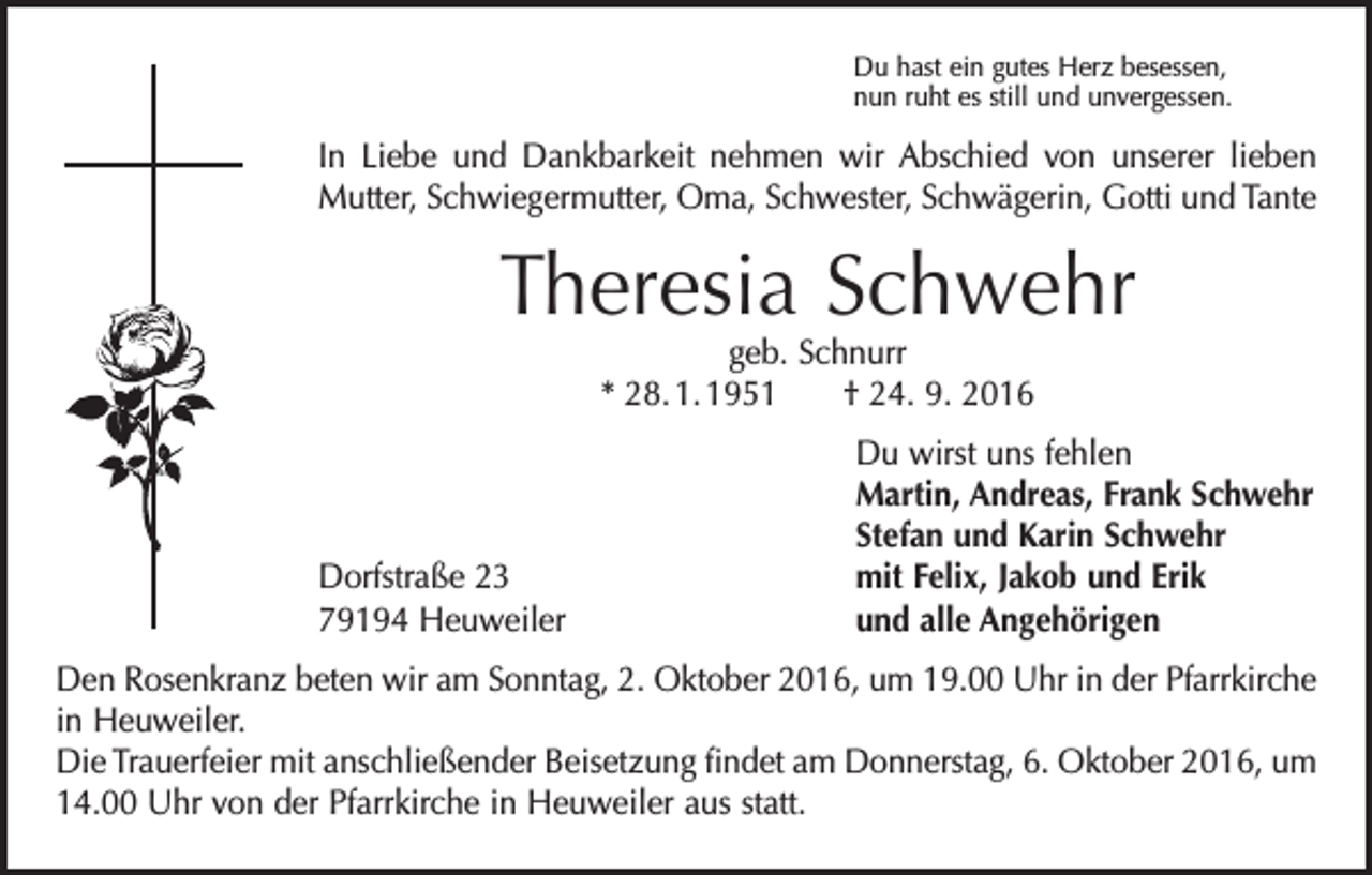 <p>Du hast ein gutes Herz besessen,<br />nun ruht es still und unvergessen.</p><p>In Liebe und Dankbarkeit nehmen wir Abschied von unserer lieben<br />Mutter, Schwiegermutter, Oma, Schwester, Schwägerin, Gotti und Tante</p><p>Theresia Schwehr<br />geb. Schnurr<br />* 28. 1. 1951 † 24. 9. 2016</p><p>Dorfstraße 23<br />79194 Heuweiler</p><p>Du wirst uns fehlen<br />Martin, Andreas, Frank Schwehr<br />Stefan und Karin Schwehr<br />mit Felix, Jakob und Erik<br />und alle Angehörigen</p><p>Den Rosenkranz beten wir am Sonntag, 2. Oktober 2016, um 19.00 Uhr in der ­Pfarr­kirche<br />in Heuweiler.<br />Die Trauerfeier mit anschließender Beisetzung findet am Donnerstag, 6. Oktober 2016, um<br />14.00 Uhr von der Pfarrkirche in Heuweiler aus statt.</p>