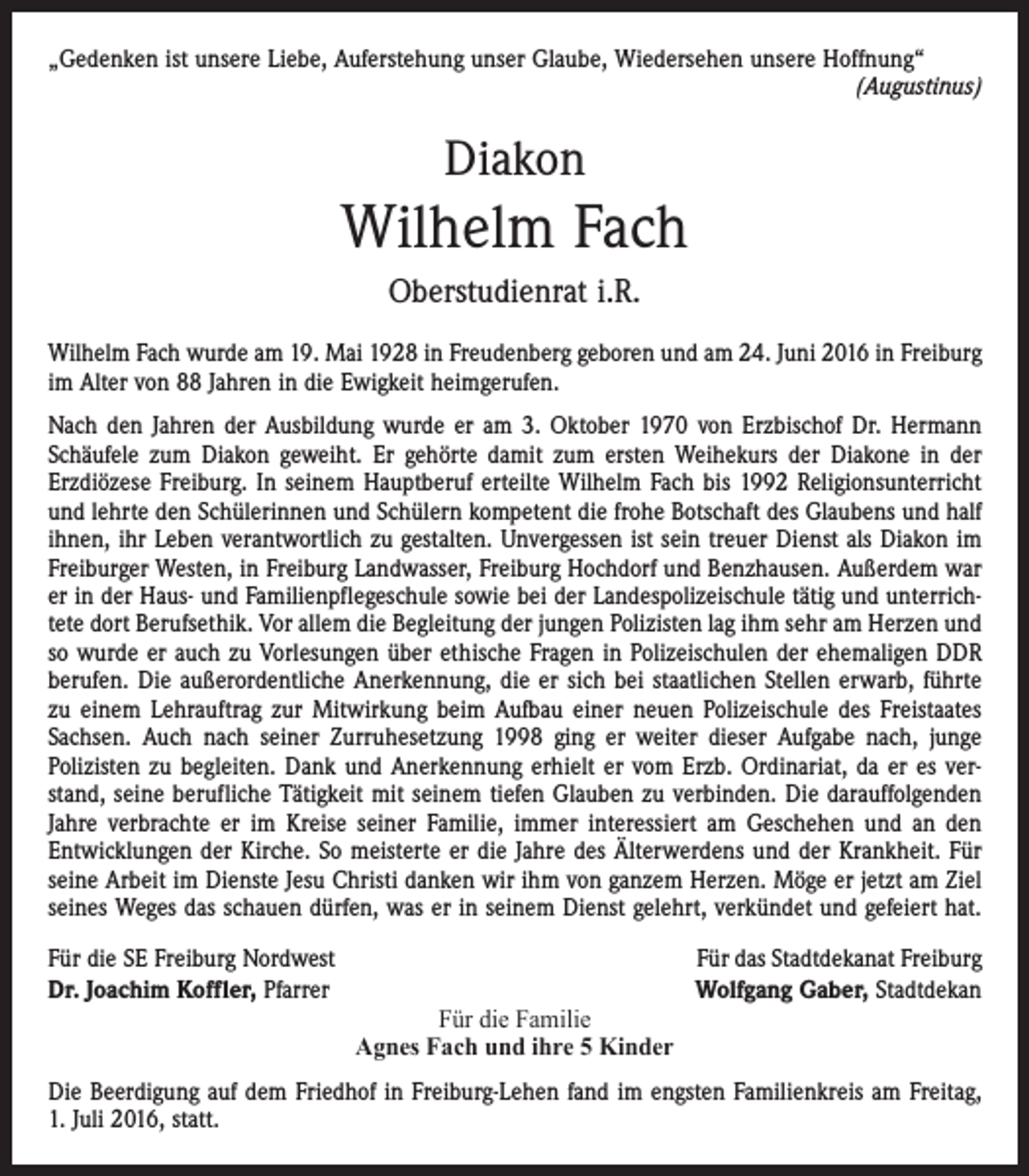 <p>„Gedenken ist unsere Liebe, Auferstehung unser Glaube, Wiedersehen unsere Hoffnung“</p><p>(Augustinus)</p><p>Diakon</p><p>Wilhelm Fach<br />Oberstudienrat i.R.<br />Wilhelm Fach wurde am 19. Mai 1928 in Freudenberg geboren und am 24. Juni 2016 in Freiburg<br />im Alter von 88 Jahren in die Ewigkeit heimgerufen.<br />Nach den Jahren der Ausbildung wurde er am 3. Oktober 1970 von Erzbischof Dr. Hermann<br />Schäufele zum Diakon geweiht. Er gehörte damit zum ersten Weihekurs der Diakone in der<br />­Erzdiözese Freiburg. In seinem Hauptberuf erteilte Wilhelm Fach bis 1992 Religionsunterricht<br />und lehrte den Schülerinnen und Schülern kompetent die frohe Botschaft des Glaubens und half<br />ihnen, ihr Leben verantwortlich zu gestalten. Unvergessen ist sein treuer Dienst als Diakon im<br />Freiburger Westen, in Freiburg Landwasser, Freiburg Hochdorf und Benzhausen. Außerdem war<br />er in der Haus- und Familienpflegeschule sowie bei der Landespolizeischule tätig und unterrichtete dort Berufsethik. Vor allem die Begleitung der jungen Polizisten lag ihm sehr am Herzen und<br />so wurde er auch zu Vorlesungen über ethische Fragen in Polizeischulen der ehemaligen DDR<br />berufen. Die außerordentliche Anerkennung, die er sich bei staatlichen Stellen erwarb, führte<br />zu einem Lehrauftrag zur Mitwirkung beim Aufbau einer neuen Polizeischule des Freistaates<br />Sachsen. Auch nach seiner Zurruhesetzung 1998 ging er weiter dieser Aufgabe nach, junge<br />­Polizisten zu begleiten. Dank und Anerkennung erhielt er vom Erzb. Ordinariat, da er es verstand, seine berufliche Tätigkeit mit seinem tiefen Glauben zu verbinden. Die darauffolgenden<br />Jahre verbrachte er im Kreise seiner Familie, immer interessiert am Geschehen und an den<br />­Entwicklungen der Kirche. So meisterte er die Jahre des Älterwerdens und der Krankheit. Für<br />seine Arbeit im Dienste Jesu Christi danken wir ihm von ganzem Herzen. Möge er jetzt am Ziel<br />seines Weges das schauen dürfen, was er in seinem Dienst gelehrt, verkündet und gefeiert hat.<br />Für die SE Freiburg Nordwest<br />Dr. Joachim Koffler, Pfarrer</p><p>Für die Familie<br />Agnes Fach und ihre 5 Kinder</p><p>Für das Stadtdekanat Freiburg<br />Wolfgang Gaber, Stadtdekan</p><p>Die Beerdigung auf dem Friedhof in Freiburg-Lehen fand im engsten Familienkreis am Freitag,<br />1. Juli 2016, statt.</p>