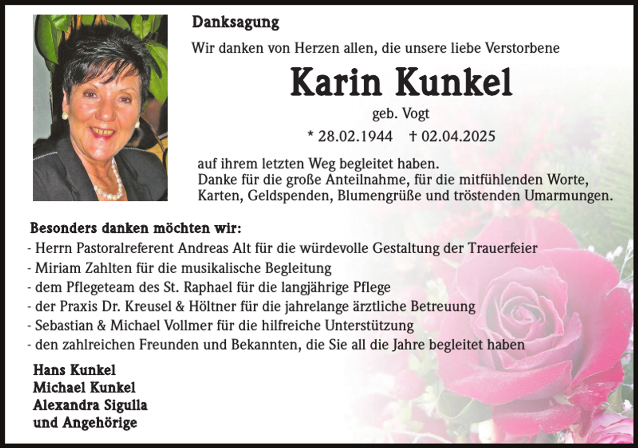 <p>Danksagung<br />Wir danken von Herzen allen, die unsere liebe Verstorbene</p><p>Karin Kunkel<br />geb. Vogt<br />* 28.02.1944 † 02.04.2025<br />auf ihrem letzten Weg begleitet haben.<br />Danke für die große Anteilnahme, für die mitfühlenden Worte,<br />Karten, Geldspenden, Blumengrüße und tröstenden Umarmungen.<br />Besonders danken möchten wir:<br />- Herrn Pastoralreferent Andreas Alt für die würdevolle Gestaltung der Trauerfeier<br />- Miriam Zahlten für die musikalische Begleitung<br />- dem Pflegeteam des St. Raphael für die langjährige Pflege<br />- der Praxis Dr. Kreusel &amp; Höltner für die jahrelange ärztliche Betreuung<br />- Sebastian &amp; Michael Vollmer für die hilfreiche Unterstützung<br />- den zahlreichen Freunden und Bekannten, die Sie all die Jahre begleitet haben<br />Hans Kunkel<br />Michael Kunkel<br />Alexandra Sigulla<br />und Angehörige</p>
