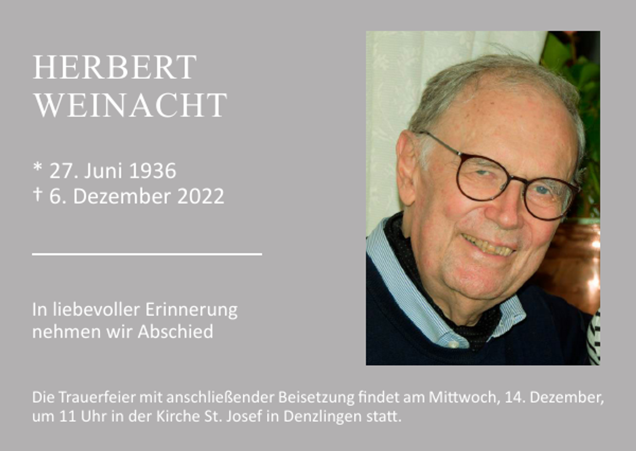 <p>HERBERT<br />WEINACHT<br />* 27. Juni 1936<br />† 6. Dezember 2022</p><p>In liebevoller Erinnerung<br />nehmen wir Abschied<br />Die Trauerfeier mit anschließender Beisetzung findet am Mittwoch, 14. Dezember,<br />um 11 Uhr in der Kirche St. Josef in Denzlingen statt.</p>