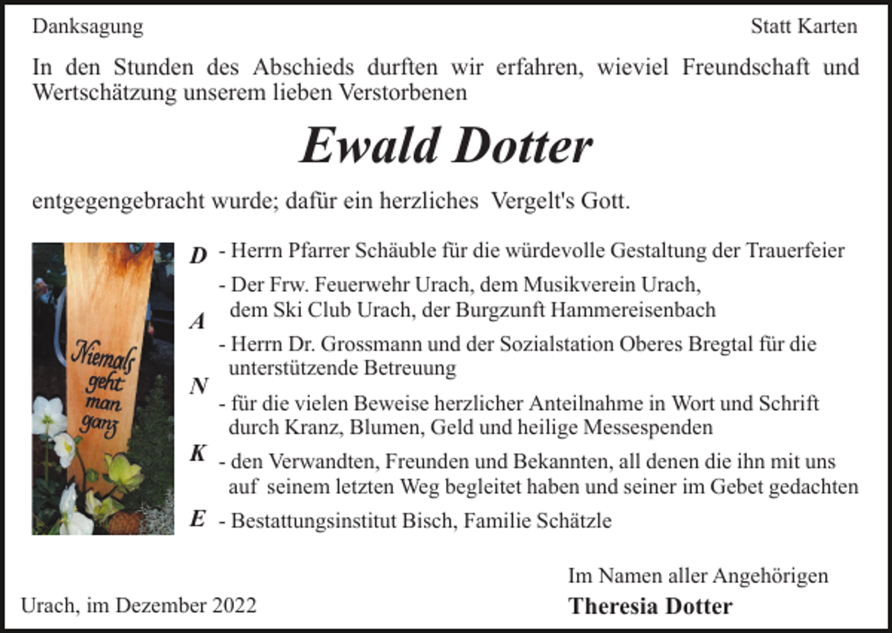 <p>Danksagung</p><p>Statt Karten</p><p>In den Stunden des Abschieds durften wir erfahren, wieviel Freundschaft und<br />Wertschätzung unserem lieben Verstorbenen</p><p>Ewald Dotter<br />entgegengebracht wurde; dafür ein herzliches Vergelt's Gott.<br />D - Herrn Pfarrer Schäuble für die würdevolle Gestaltung der Trauerfeier<br />A<br />N</p><p>- Der Frw. Feuerwehr Urach, dem Musikverein Urach,<br />dem Ski Club Urach, der Burgzunft Hammereisenbach<br />- Herrn Dr. Grossmann und der Sozialstation Oberes Bregtal für die<br />unterstützende Betreuung<br />- für die vielen Beweise herzlicher Anteilnahme in Wort und Schrift<br />durch Kranz, Blumen, Geld und heilige Messespenden</p><p>K - den Verwandten, Freunden und Bekannten, all denen die ihn mit uns</p><p>auf seinem letzten Weg begleitet haben und seiner im Gebet gedachten</p><p>E - Bestattungsinstitut Bisch, Familie Schätzle<br />Im Namen aller Angehörigen<br />Urach, im Dezember 2022</p><p>Theresia Dotter</p>