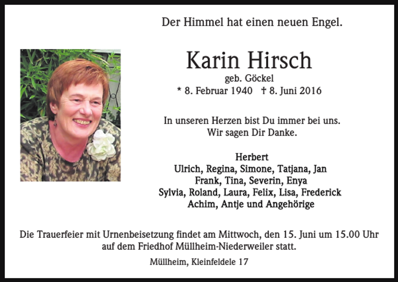 <p>Der Himmel hat einen neuen Engel.</p><p>Karin Hirsch<br />geb. Göckel<br />* 8. Februar 1940 † 8. Juni 2016<br />In unseren Herzen bist Du immer bei uns.<br />Wir sagen Dir Danke.</p><p>Die Trauerfeier mit Urnenbeisetzung findet am Mittwoch, den 15. Juni um 15.00 Uhr<br />auf dem Friedhof Müllheim-Niederweiler statt.<br />Müllheim, Kleinfeldele 17</p>