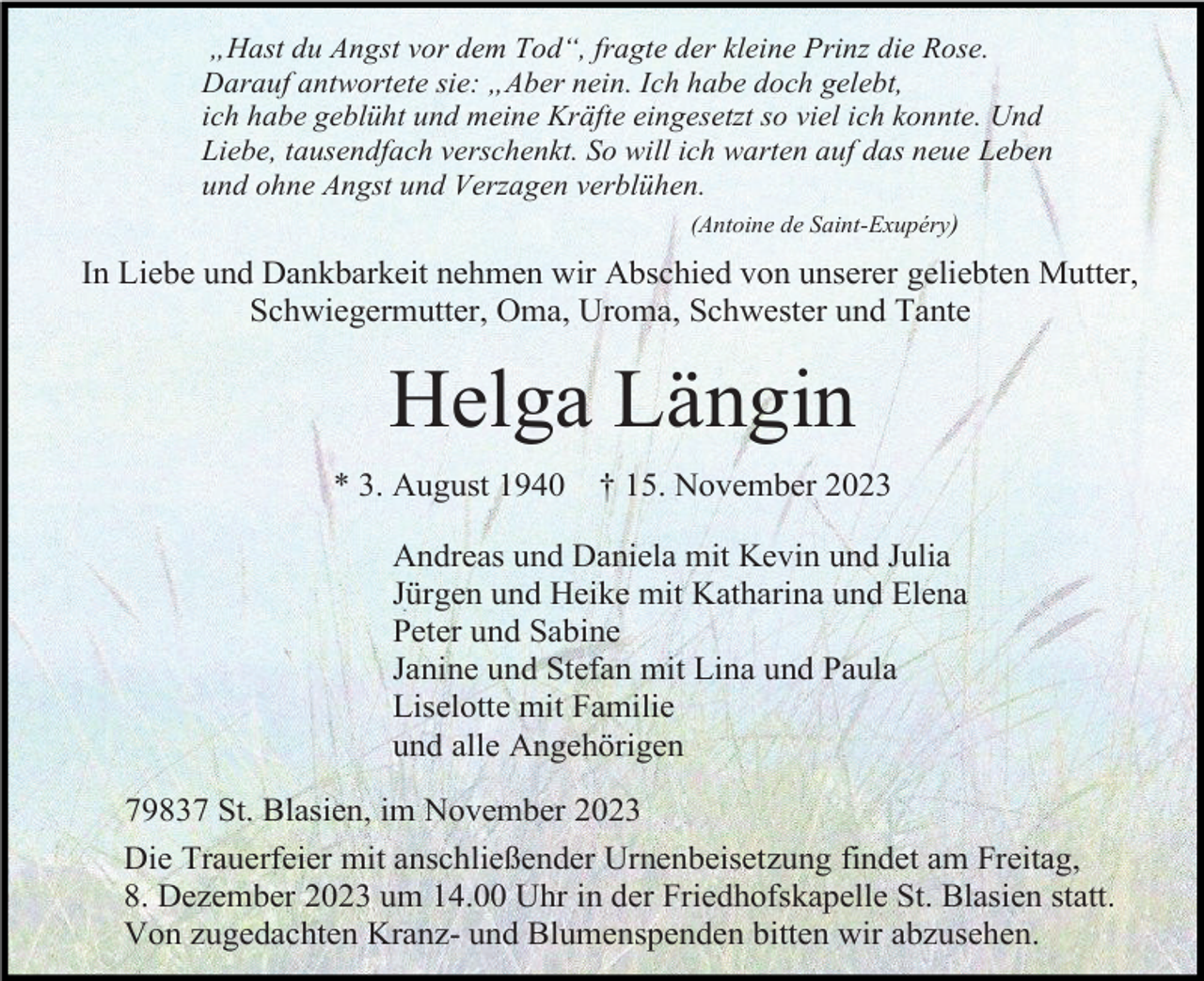 <p>„Hast du Angst vor dem Tod“, fragte der kleine Prinz die Rose.<br />Darauf antwortete sie: „Aber nein. Ich habe doch gelebt,<br />ich habe geblüht und meine Kräfte eingesetzt so viel ich konnte. Und<br />Liebe, tausendfach verschenkt. So will ich warten auf das neue Leben<br />und ohne Angst und Verzagen verblühen.<br />(Antoine de Saint-Exupéry)</p><p>In Liebe und Dankbarkeit nehmen wir Abschied von unserer geliebten Mutter,<br />Schwiegermutter, Oma, Uroma, Schwester und Tante</p><p>Helga Längin<br />* 3. August 1940</p><p>† 15. November 2023</p><p>Andreas und Daniela mit Kevin und Julia<br />Jürgen und Heike mit Katharina und Elena<br />Peter und Sabine<br />Janine und Stefan mit Lina und Paula<br />Liselotte mit Familie<br />und alle Angehörigen<br />79837 St. Blasien, im November 2023<br />Die Trauerfeier mit anschließender Urnenbeisetzung findet am Freitag,<br />8. Dezember 2023 um 14.00 Uhr in der Friedhofskapelle St. Blasien statt.<br />Von zugedachten Kranz- und Blumenspenden bitten wir abzusehen.</p>