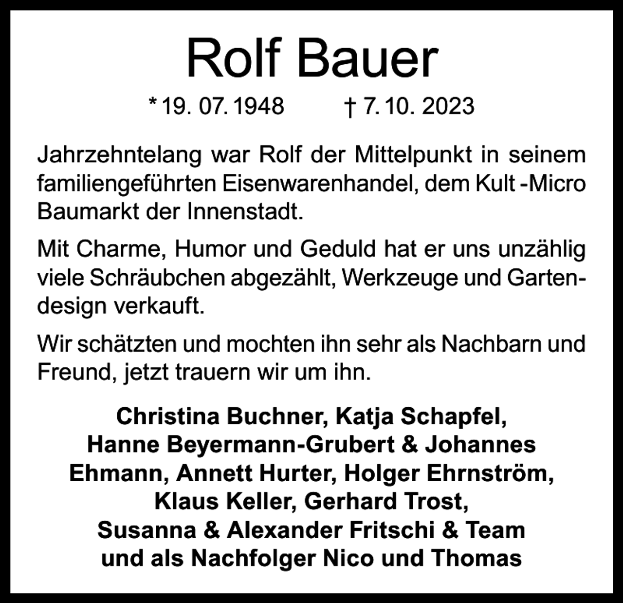 <p>Rolf Bauer</p><p>* 19. 07. 1948</p><p>† 7. 10. 2023</p><p>Jahrzehntelang war Rolf der Mittelpunkt in seinem<br />familiengeführten Eisenwarenhandel, dem Kult -Micro<br />Baumarkt der Innenstadt.<br />Mit Charme, Humor und Geduld hat er uns unzählig<br />viele Schräubchen abgezählt, Werkzeuge und Gartendesign verkauft.<br />Wir schätzten und mochten ihn sehr als Nachbarn und<br />Freund, jetzt trauern wir um ihn.<br />Christina Buchner, Katja Schapfel,<br />Hanne Beyermann-Grubert &amp; Johannes<br />Ehmann, Annett Hurter, Holger Ehrnström,<br />Klaus Keller, Gerhard Trost,<br />Susanna &amp; Alexander Fritschi &amp; Team<br />und als Nachfolger Nico und Thomas</p>
