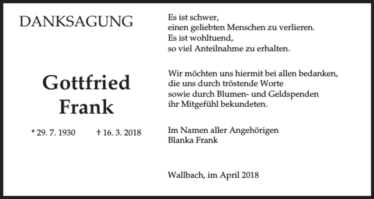 <p>DANKSAGUNG</p><p>Gottfried<br />Frank<br />* 29. 7. 1930</p><p>† 16. 3. 2018</p><p>Es ist schwer,<br />einen geliebten Menschen zu verlieren.<br />Es ist wohltuend,<br />so viel Anteilnahme zu erhalten.<br />Wir möchten uns hiermit bei allen bedanken,<br />die uns durch tröstende Worte<br />sowie durch Blumen- und Geldspenden<br />ihr Mitgefühl bekundeten.<br />Im Namen aller Angehörigen<br />Blanka Frank</p><p>Wallbach, im April 2018</p>