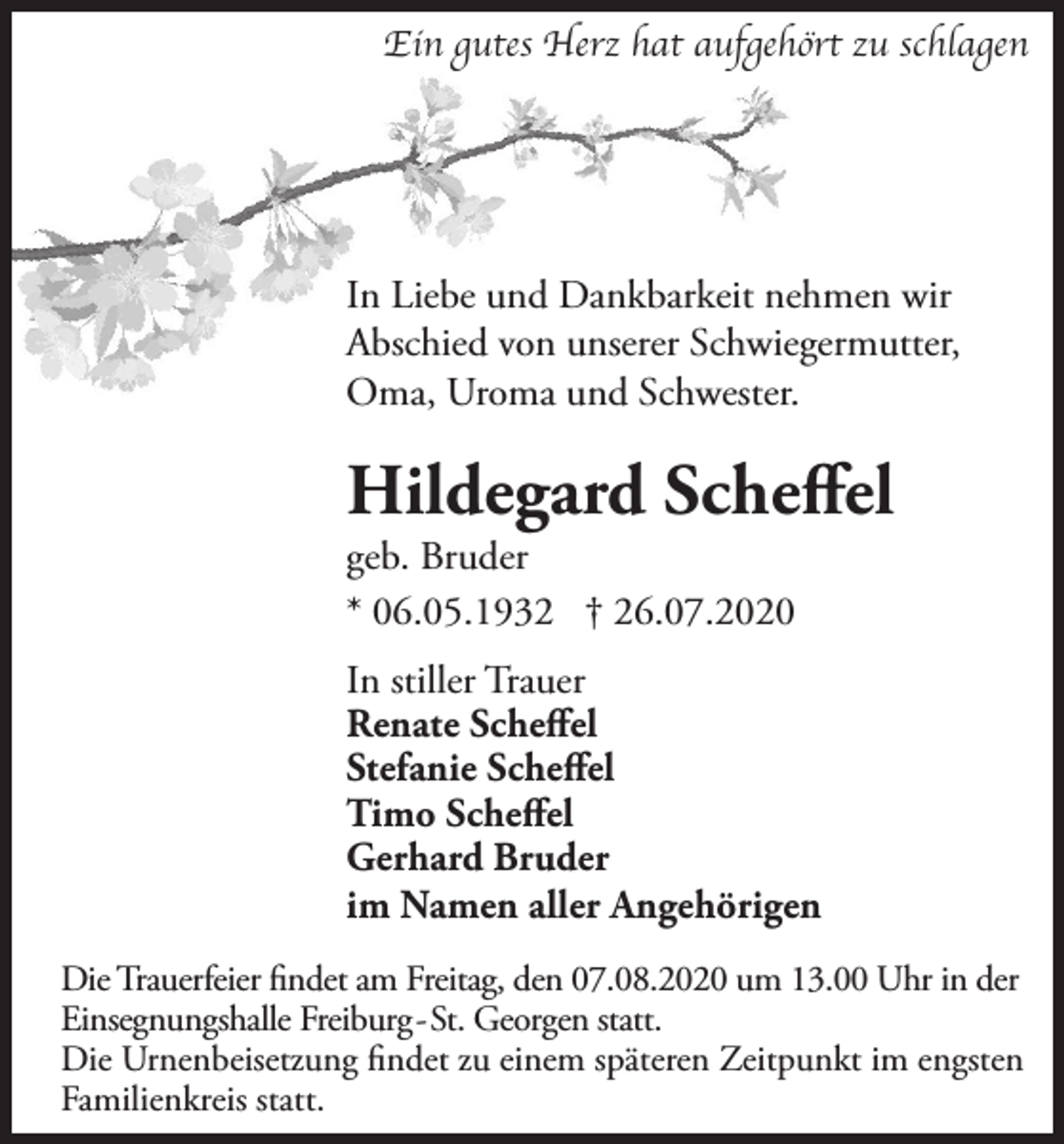 <p>Ein gutes Herz hat aufgehört zu schlagen</p><p>In Liebe und Dankbarkeit nehmen wir<br />Abschied von unserer Schwiegermutter,<br />Oma, Uroma und Schwester.</p><p>Hildegard Scheffel<br />geb. Bruder<br />* 06.05.1932 † 26.07.2020</p><p>In stiller Trauer<br />Renate Scheffel<br />Stefanie Scheffel<br />Timo Scheffel<br />Gerhard Bruder<br />im Namen aller Angehörigen<br />Die Trauerfeier findet am Freitag, den 07.08.2020 um 13.00 Uhr in der<br />Einsegnungshalle Freiburg-St. Georgen statt.<br />Die Urnenbeisetzung findet zu einem späteren Zeitpunkt im engsten<br />Familienkreis statt.</p>
