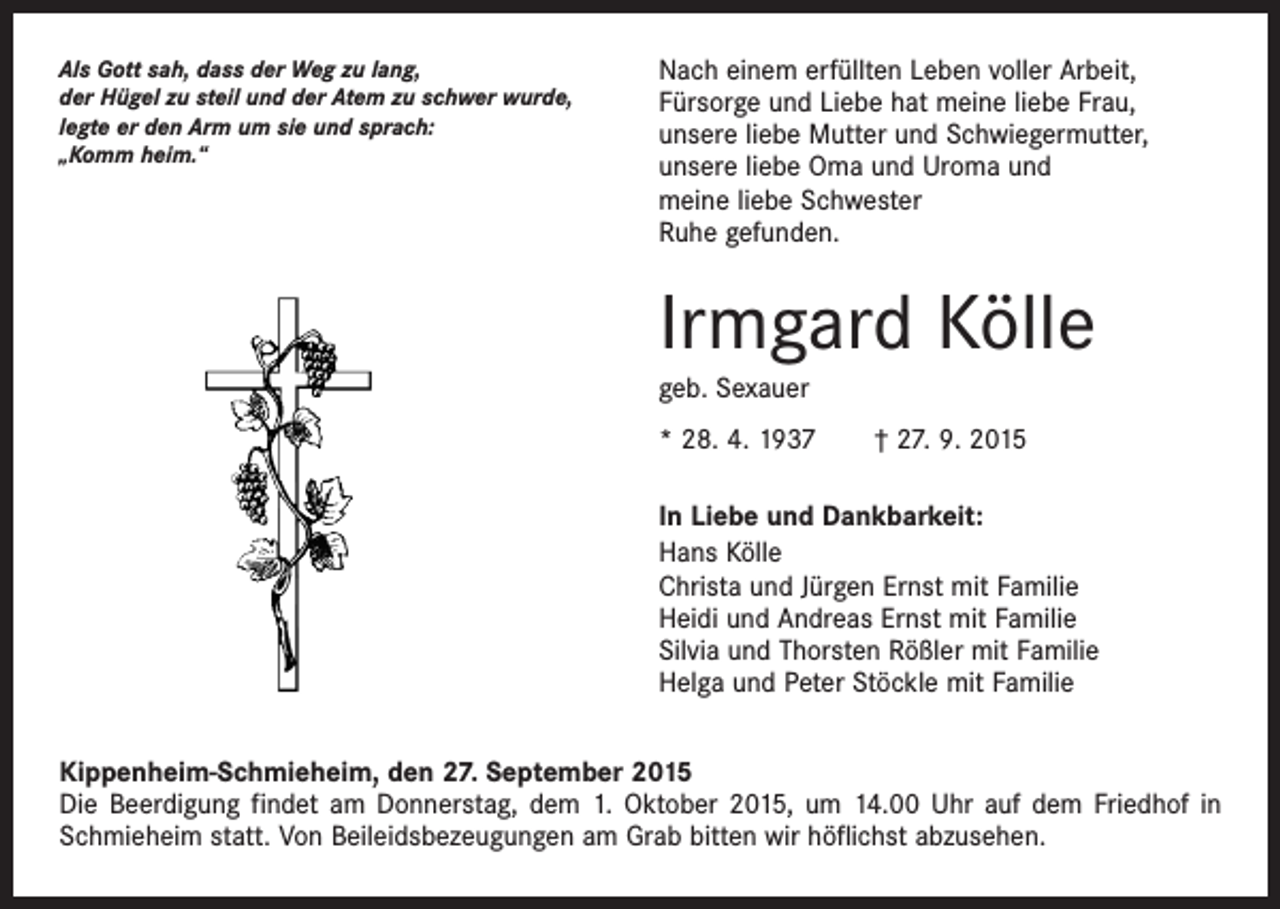 <p>Als Gott sah, dass der Weg zu lang,<br />der Hügel zu steil und der Atem zu schwer wurde,<br />legte er den Arm um sie und sprach:<br />„Komm heim.“</p><p>Nach einem erfüllten Leben voller Arbeit,<br />Fürsorge und Liebe hat meine liebe Frau,<br />unsere liebe Mutter und Schwiegermutter,<br />unsere liebe Oma und Uroma und<br />meine liebe Schwester<br />Ruhe gefunden.</p><p>Irmgard Kölle<br />geb. Sexauer<br />* 28. 4. 1937 † 27. 9. 2015<br />In Liebe und Dankbarkeit:<br />Hans Kölle<br />Christa und Jürgen Ernst mit Familie<br />Heidi und Andreas Ernst mit Familie<br />Silvia und Thorsten Rößler mit Familie<br />Helga und Peter Stöckle mit Familie<br />Kippenheim-Schmieheim, den 27. September 2015<br />Die Beerdigung findet am Donnerstag, dem 1. Oktober 2015, um 14.00 Uhr auf dem Friedhof in<br />Schmieheim statt. Von Beileidsbezeugungen am Grab bitten wir höflichst abzusehen.</p>