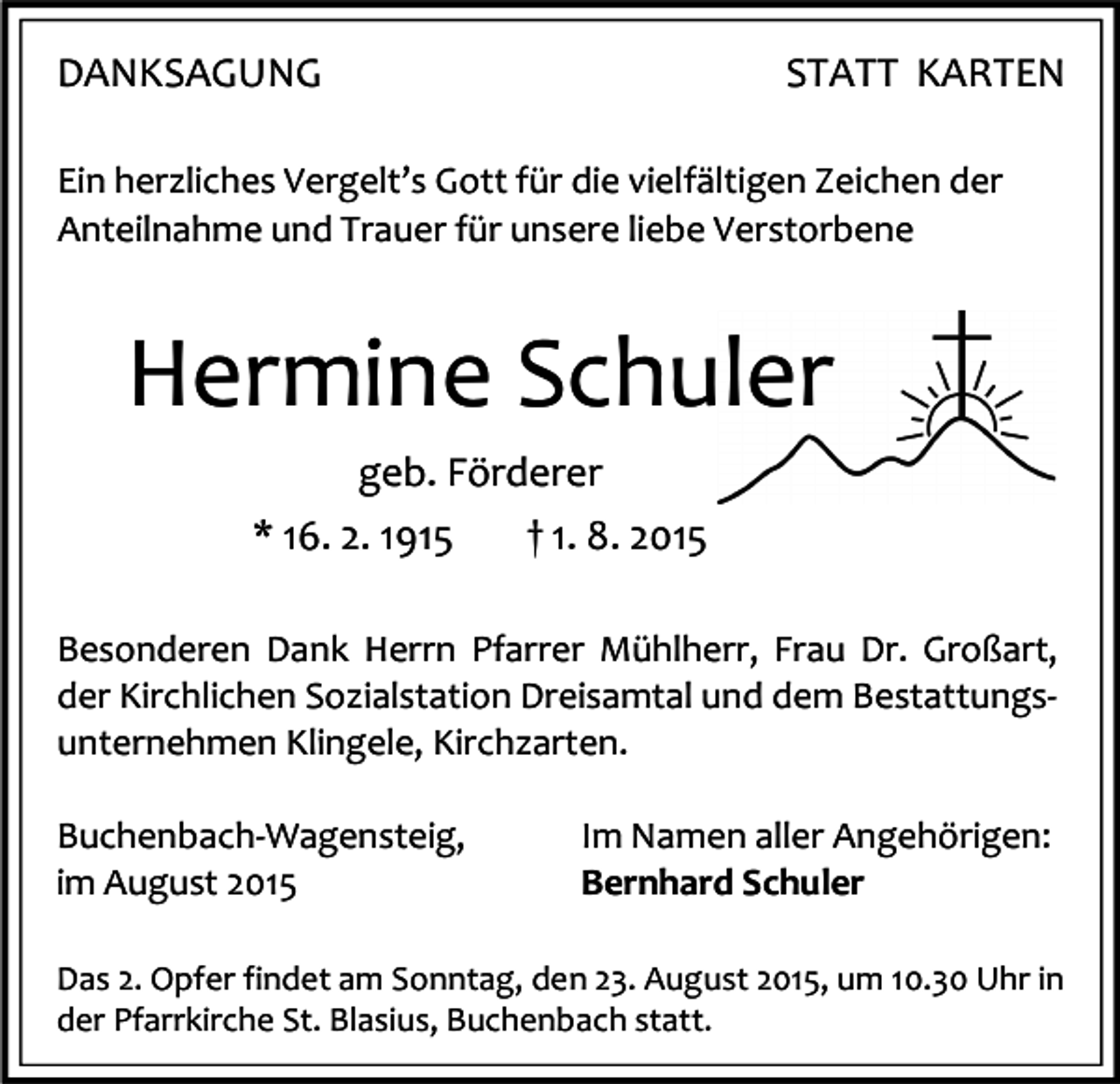<p>DANKSAGUNG</p><p>STATT KARTEN</p><p>Ein herzliches Vergelt’s Gott für die vielfältigen Zeichen der<br />Anteilnahme und Trauer für unsere liebe Verstorbene</p><p>Hermine Schuler<br />geb. Förderer<br />* 16. 2. 1915</p><p>† 1. 8. 2015</p><p>Besonderen Dank Herrn Pfarrer Mühlherr, Frau Dr. Großart,<br />der Kirchlichen Sozialstation Dreisamtal und dem Bestattungsunternehmen Klingele, Kirchzarten.<br />Buchenbach-Wagensteig,<br />im August 2015</p><p>Im Namen aller Angehörigen:<br />Bernhard Schuler</p><p>Das 2. Opfer findet am Sonntag, den 23. August 2015, um 10.30 Uhr in<br />der Pfarrkirche St. Blasius, Buchenbach statt.</p>