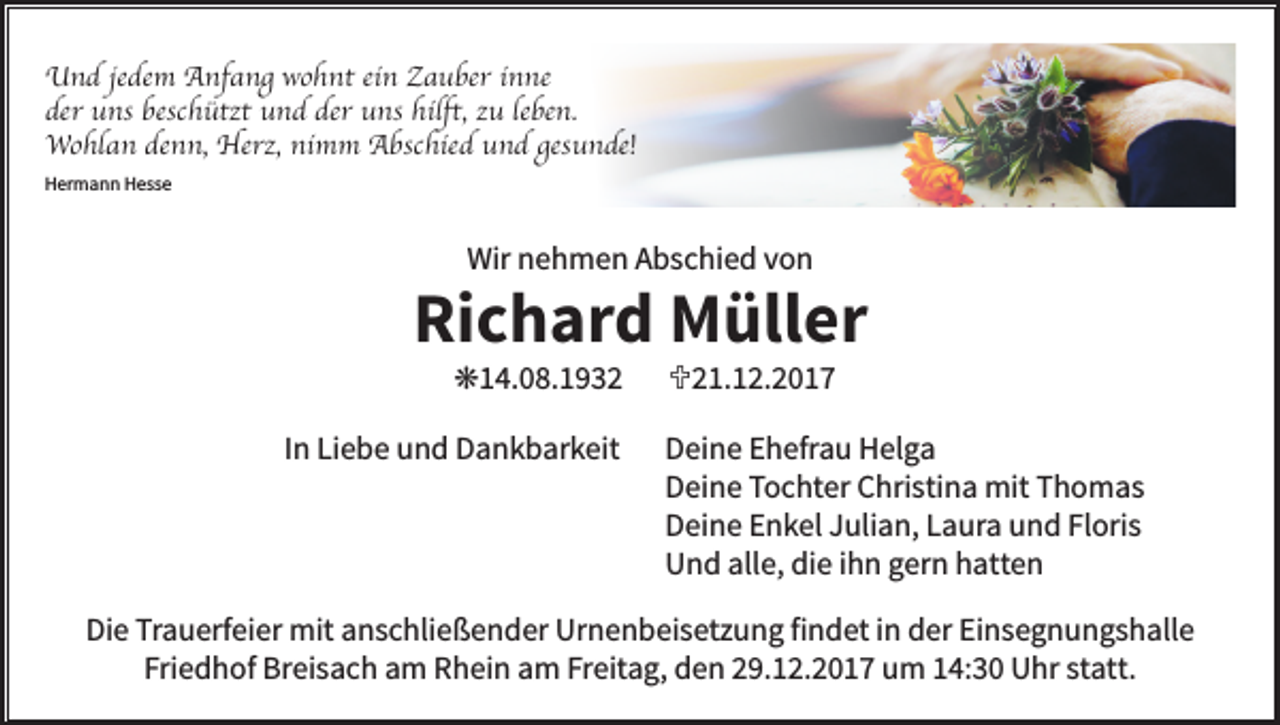<p>Und jedem Anfang wohnt ein Zauber inne<br />der uns beschützt und der uns hilft, zu leben.<br />Wohlan denn, Herz, nimm Abschied und gesunde!<br />Hermann Hesse</p><p>Wir nehmen Abschied von</p><p>Richard Müller<br />k14.08.1932</p><p>In Liebe und Dankbarkeit</p><p>U21.12.2017</p><p>Deine Ehefrau Helga<br />Deine Tochter Christina mit Thomas<br />Deine Enkel Julian, Laura und Floris<br />Und alle, die ihn gern hatten</p><p>Die Trauerfeier mit anschließender Urnenbeisetzung findet in der Einsegnungshalle<br />Friedhof Breisach am Rhein am Freitag, den 29.12.2017 um 14:30 Uhr statt.</p>