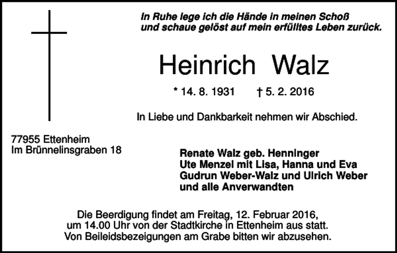 <p>In Ruhe lege ich die Hände in meinen Schoß<br />und schaue gelöst auf mein erfülltes Leben zurück.</p><p>Heinrich Walz<br />* 14. 8. 1931</p><p>† 5. 2. 2016</p><p>In Liebe und Dankbarkeit nehmen wir Abschied.<br />77955 Ettenheim<br />Im Brünnelinsgraben 18</p><p>Renate Walz geb. Henninger<br />Ute Menzel mit Lisa, Hanna und Eva<br />Gudrun Weber-Walz und Ulrich Weber<br />und alle Anverwandten</p><p>Die Beerdigung findet am Freitag, 12. Februar 2016,<br />um 14.00 Uhr von der Stadtkirche in Ettenheim aus statt.<br />Von Beileidsbezeigungen am Grabe bitten wir abzusehen.</p>