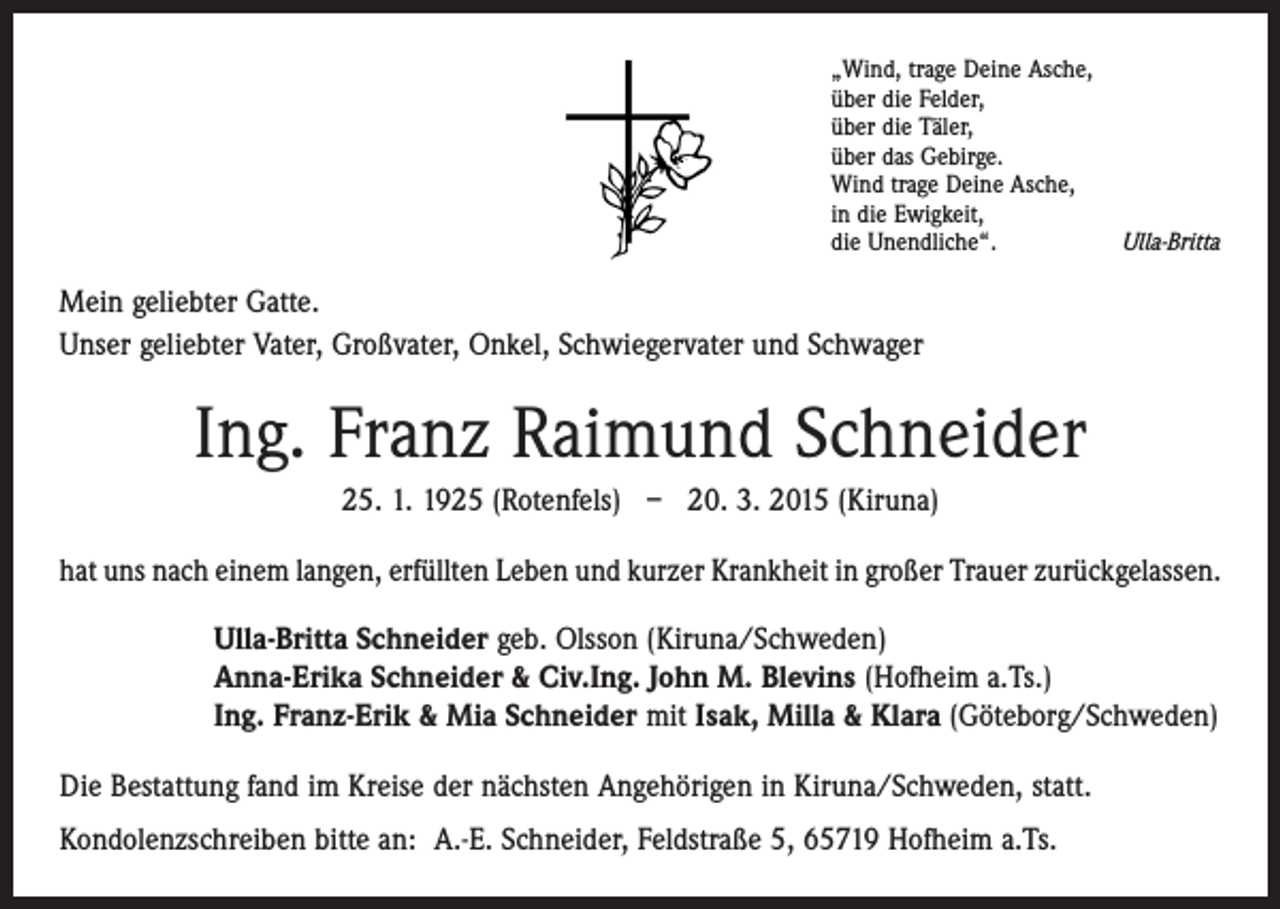 <p>„Wind, trage Deine Asche,<br />über die Felder,<br />über die Täler,<br />über das Gebirge.<br />Wind trage Deine Asche,<br />in die Ewigkeit,<br />die Unendliche“.</p><p>Ulla-Britta</p><p>Mein geliebter Gatte.<br />Unser geliebter Vater, Großvater, Onkel, Schwiegervater und Schwager</p><p>Ing. Franz Raimund Schneider<br />25. 1. 1925 (Rotenfels) – 20. 3. 2015 (Kiruna)<br />hat uns nach einem langen, erfüllten Leben und kurzer Krankheit in großer Trauer zurückgelassen.<br />Ulla-Britta Schneider geb. Olsson (Kiruna/Schweden)<br />Anna-Erika Schneider &amp; Civ.Ing. John M. Blevins (Hofheim a.Ts.)<br />Ing. Franz-Erik &amp; Mia Schneider mit Isak, Milla &amp; Klara (Göteborg/Schweden)<br />Die Bestattung fand im Kreise der nächsten Angehörigen in Kiruna/Schweden, statt.<br />Kondolenzschreiben bitte an: A.-E. Schneider, Feldstraße 5, 65719 Hofheim a.Ts.</p>