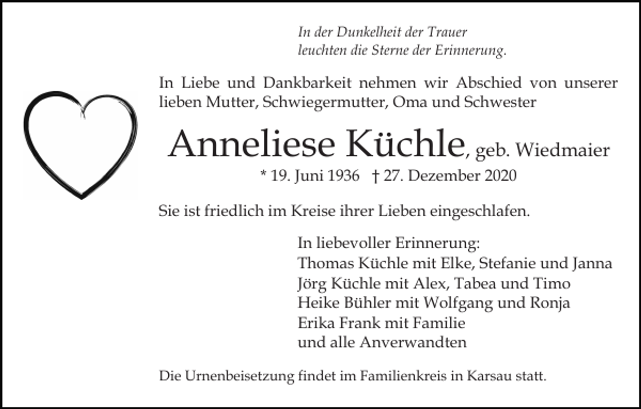 <p>In der Dunkelheit der Trauer<br />leuchten die Sterne der Erinnerung.</p><p>In Liebe und Dankbarkeit nehmen wir Abschied von unserer<br />lieben Mutter, Schwiegermutter, Oma und Schwester</p><p>Anneliese Küchle, geb. Wiedmaier<br />* 19. Juni 1936 † 27. Dezember 2020</p><p>Sie ist friedlich im Kreise ihrer Lieben eingeschlafen.<br />In liebevoller Erinnerung:<br />Thomas Küchle mit Elke, Stefanie und Janna<br />Jörg Küchle mit Alex, Tabea und Timo<br />Heike Bühler mit Wolfgang und Ronja<br />Erika Frank mit Familie<br />und alle Anverwandten<br />Die Urnenbeisetzung findet im Familienkreis in Karsau statt.</p>