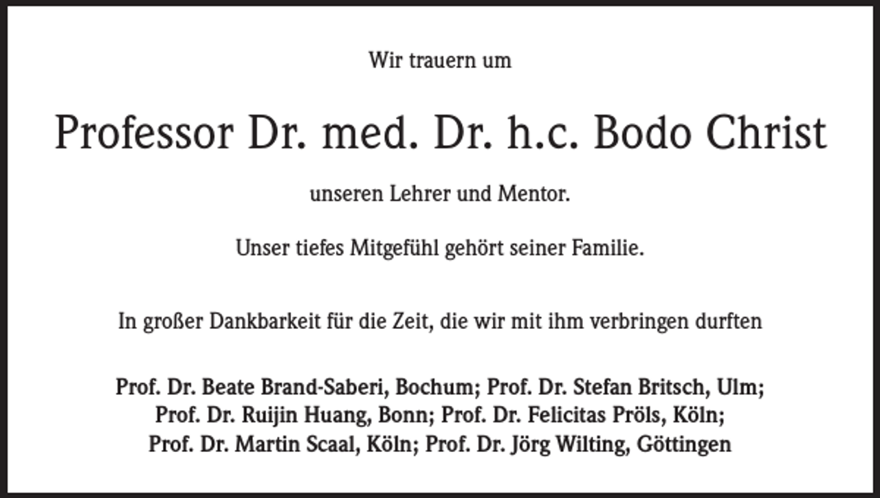 <p>Wir trauern um</p><p>Professor Dr. med. Dr. h.c. Bodo Christ<br />unseren Lehrer und Mentor.<br />Unser tiefes Mitgefühl gehört seiner Familie.<br />In großer Dankbarkeit für die Zeit, die wir mit ihm verbringen durften<br />Prof. Dr. Beate Brand-Saberi, Bochum; Prof. Dr. Stefan Britsch, Ulm;<br />Prof. Dr. Ruijin Huang, Bonn; Prof. Dr. Felicitas Pröls, Köln;<br />Prof. Dr. Martin Scaal, Köln; Prof. Dr. Jörg Wilting, Göttingen</p>