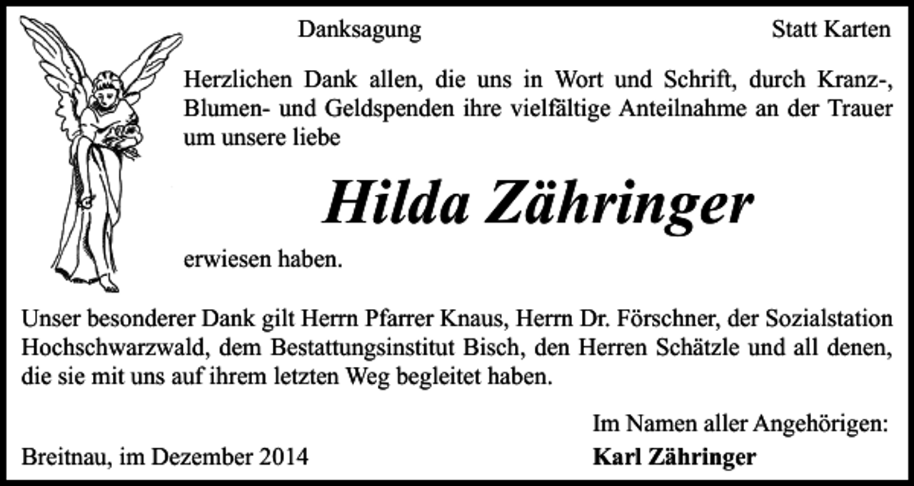 <p>Danksagung</p><p>Statt Karten</p><p>Herzlichen Dank allen, die uns in Wort und Schrift, durch Kranz-,<br />Blumen- und Geldspenden ihre vielfältige Anteilnahme an der Trauer<br />um unsere liebe</p><p>Hilda Zähringer</p><p>erwiesen haben.</p><p>Unser besonderer Dank gilt Herrn Pfarrer Knaus, Herrn Dr. Förschner, der Sozialstation<br />Hochschwarzwald, dem Bestattungsinstitut Bisch, den Herren Schätzle und all denen,<br />die sie mit uns auf ihrem letzten Weg begleitet haben.<br />Breitnau, im Dezember 2014</p><p>Im Namen aller Angehörigen:<br />Karl Zähringer</p>