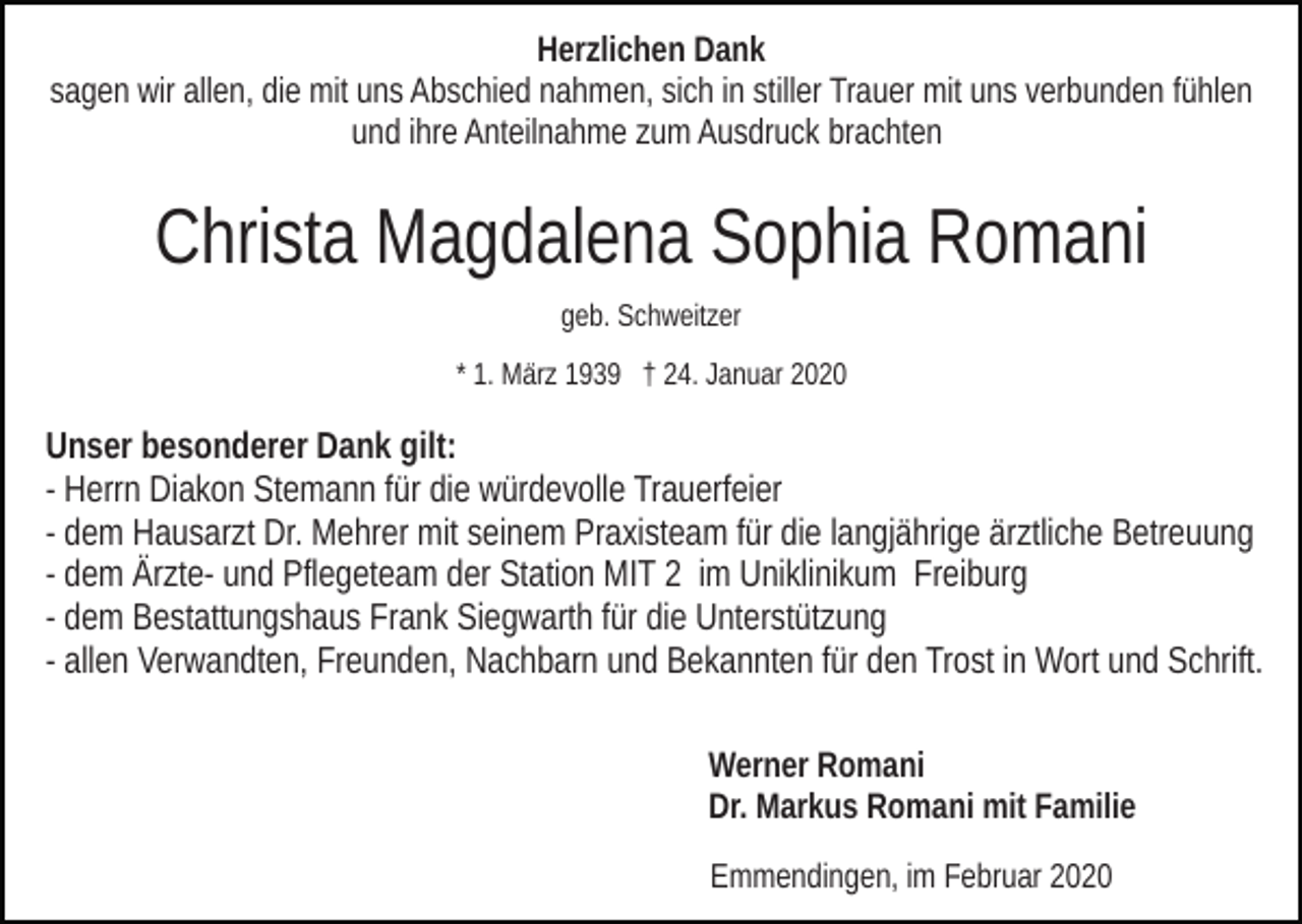 <p>Herzlichen Dank<br />sagen wir allen, die mit uns Abschied nahmen, sich in stiller Trauer mit uns verbunden fühlen<br />und ihre Anteilnahme zum Ausdruck brachten</p><p>Christa Magdalena Sophia Romani<br />geb. Schweitzer<br />* 1. März 1939 † 24. Januar 2020</p><p>Unser besonderer Dank gilt:<br />- Herrn Diakon Stemann für die würdevolle Trauerfeier<br />- dem Hausarzt Dr. Mehrer mit seinem Praxisteam für die langjährige ärztliche Betreuung<br />- dem Ärzte- und Pflegeteam der Station MIT 2 im Uniklinikum Freiburg<br />- dem Bestattungshaus Frank Siegwarth für die Unterstützung<br />- allen Verwandten, Freunden, Nachbarn und Bekannten für den Trost in Wort und Schrift.<br />Werner Romani<br />Dr. Markus Romani mit Familie<br />Emmendingen, im Februar 2020</p>