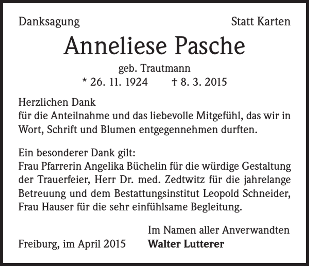 <p>Danksagung</p><p>Statt Karten</p><p>Anneliese Pasche<br />geb. Trautmann<br />* 26. 11. 1924 † 8. 3. 2015<br />Herzlichen Dank<br />für die Anteilnahme und das liebevolle Mitgefühl, das wir in<br />Wort, Schrift und Blumen entgegennehmen durften.<br />Ein besonderer Dank gilt:<br />Frau Pfarrerin Angelika Büchelin für die würdige Gestaltung<br />der Trauerfeier, Herr Dr. med. Zedtwitz für die jahrelange<br />Betreuung und dem Bestattungsinstitut Leopold Schneider,<br />Frau Hauser für die sehr einfühlsame Begleitung.<br />Freiburg, im April 2015</p><p>Im Namen aller Anverwandten<br />Walter Lutterer</p>