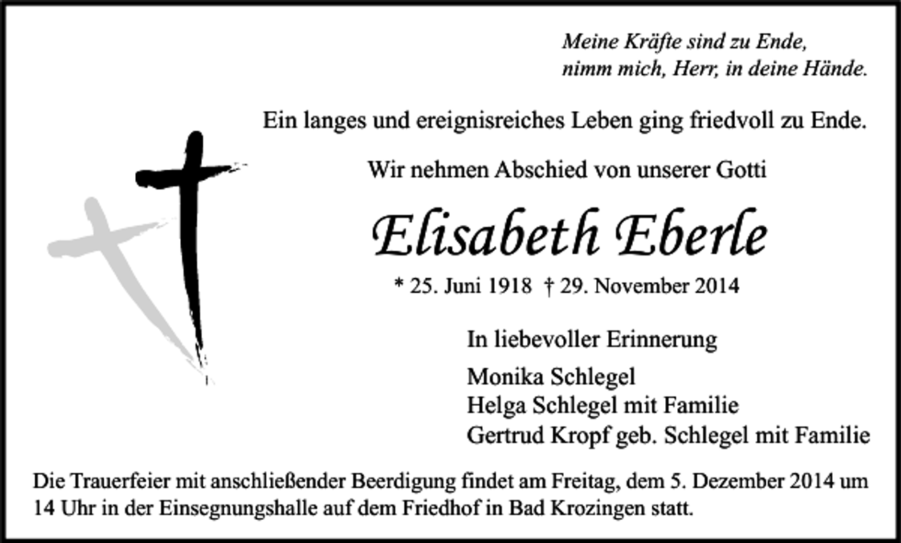 <p>Meine Kräfte sind zu Ende,<br />nimm mich, Herr, in deine Hände.</p><p>Ein langes und ereignisreiches Leben ging friedvoll zu Ende.<br />Wir nehmen Abschied von unserer Gotti</p><p>Elisabeth Eberle<br />* 25. Juni 1918 † 29. November 2014</p><p>In liebevoller Erinnerung<br />Monika Schlegel<br />Helga Schlegel mit Familie<br />Gertrud Kropf geb. Schlegel mit Familie<br />Die Trauerfeier mit anschließender Beerdigung findet am Freitag, dem 5. Dezember 2014 um<br />14 Uhr in der Einsegnungshalle auf dem Friedhof in Bad Krozingen statt.</p>