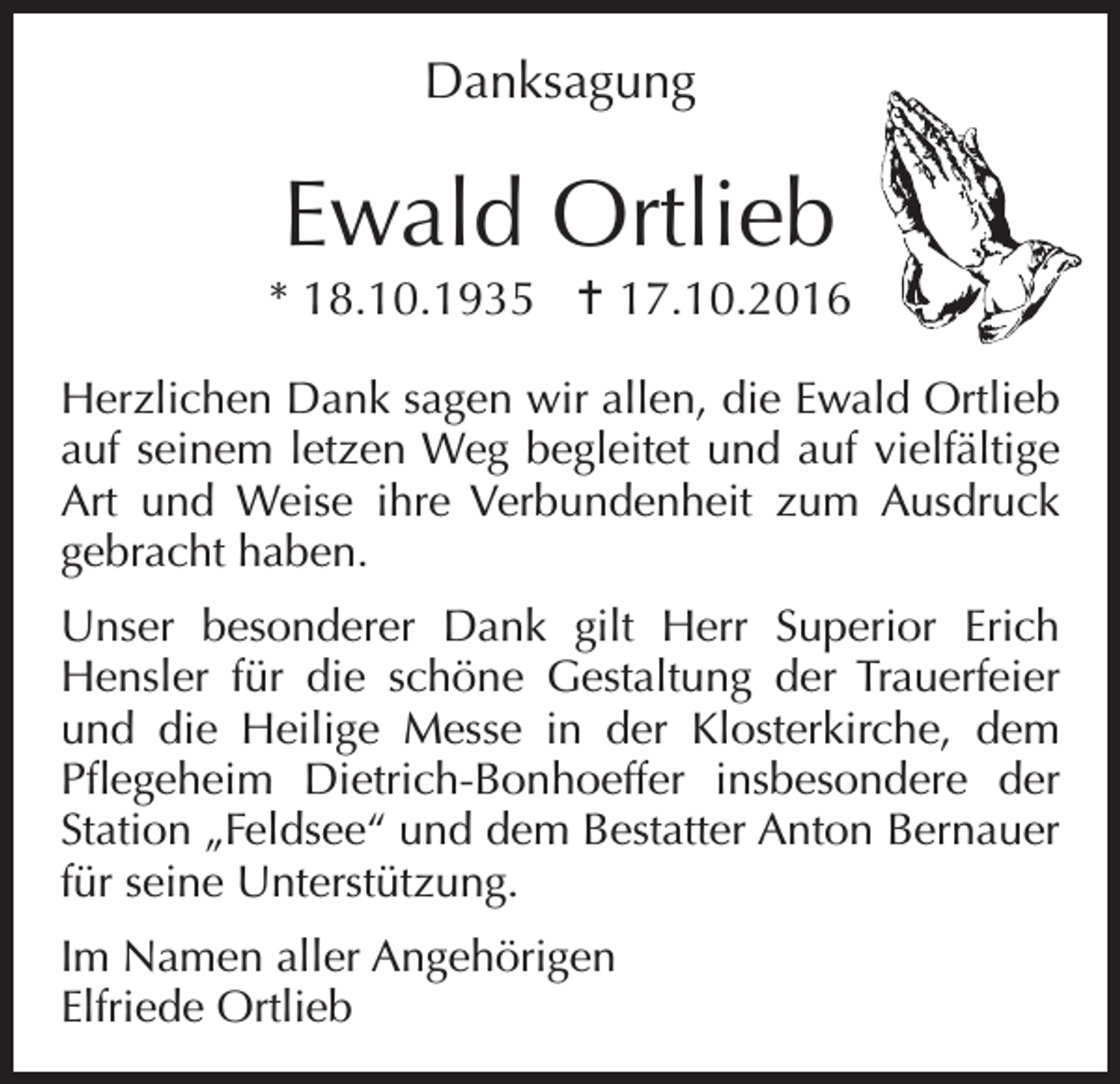 <p>Danksagung</p><p>Ewald Ortlieb</p><p>* 18.10.1935 17.10.2016<br />Herzlichen Dank sagen wir allen, die Ewald Ortlieb<br />auf seinem letzen Weg begleitet und auf vielfältige<br />Art und Weise ihre Verbundenheit zum Ausdruck<br />gebracht haben.<br />Unser besonderer Dank gilt Herr Superior Erich<br />Hensler für die schöne Gestaltung der Trauerfeier<br />und die Heilige Messe in der Klosterkirche, dem<br />Pflegeheim Dietrich-Bonhoeffer insbesondere der<br />Station „Feldsee“ und dem Bestatter Anton Bernauer<br />für seine Unterstützung.<br />Im Namen aller Angehörigen<br />Elfriede Ortlieb</p>